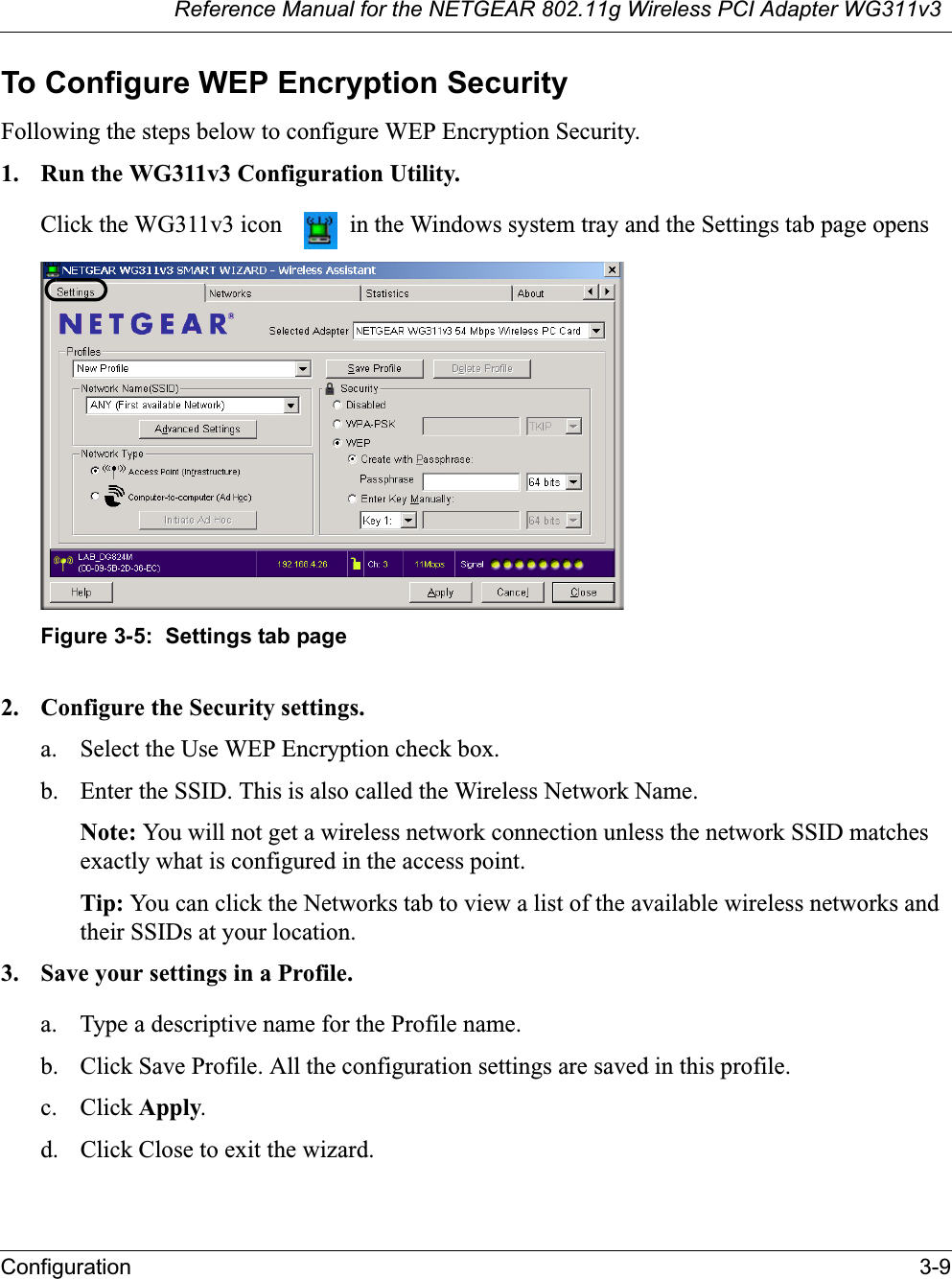 Reference Manual for the NETGEAR 802.11g Wireless PCI Adapter WG311v3Configuration 3-9To Configure WEP Encryption SecurityFollowing the steps below to configure WEP Encryption Security.1. Run the WG311v3 Configuration Utility.Click the WG311v3 icon   in the Windows system tray and the Settings tab page opensFigure 3-5:  Settings tab page2. Configure the Security settings. a. Select the Use WEP Encryption check box.b. Enter the SSID. This is also called the Wireless Network Name.Note: You will not get a wireless network connection unless the network SSID matches exactly what is configured in the access point. Tip: You can click the Networks tab to view a list of the available wireless networks and their SSIDs at your location. 3. Save your settings in a Profile. a. Type a descriptive name for the Profile name. b. Click Save Profile. All the configuration settings are saved in this profile. c. Click Apply.d. Click Close to exit the wizard.