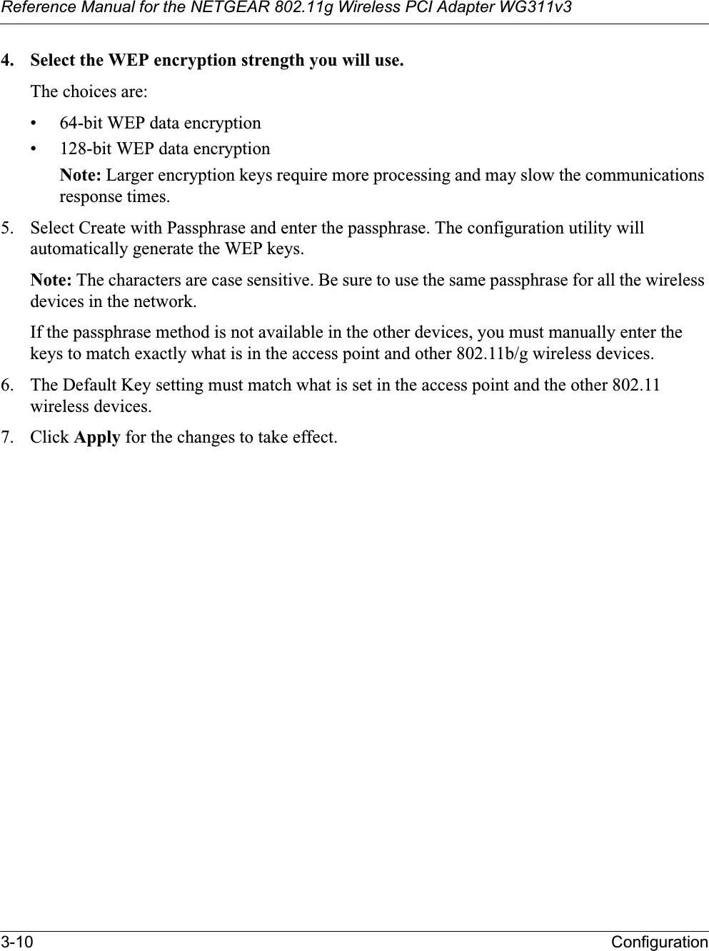Reference Manual for the NETGEAR 802.11g Wireless PCI Adapter WG311v33-10 Configuration4. Select the WEP encryption strength you will use. The choices are:• 64-bit WEP data encryption • 128-bit WEP data encryption Note: Larger encryption keys require more processing and may slow the communications response times.5. Select Create with Passphrase and enter the passphrase. The configuration utility will automatically generate the WEP keys.Note: The characters are case sensitive. Be sure to use the same passphrase for all the wireless devices in the network. If the passphrase method is not available in the other devices, you must manually enter the keys to match exactly what is in the access point and other 802.11b/g wireless devices.6. The Default Key setting must match what is set in the access point and the other 802.11 wireless devices. 7. Click Apply for the changes to take effect.