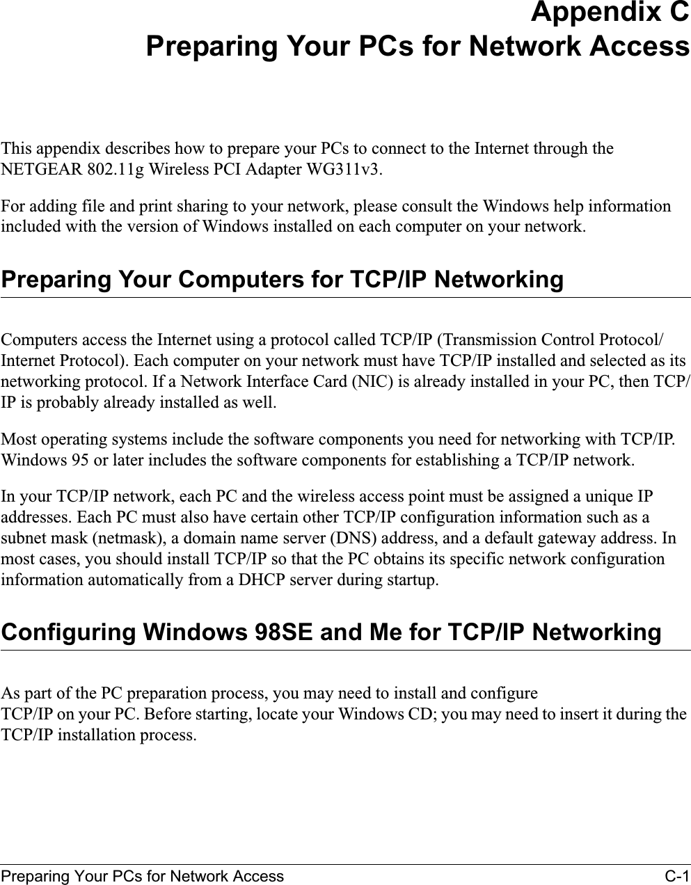 Preparing Your PCs for Network Access C-1Appendix CPreparing Your PCs for Network AccessThis appendix describes how to prepare your PCs to connect to the Internet through the NETGEAR 802.11g Wireless PCI Adapter WG311v3.For adding file and print sharing to your network, please consult the Windows help information included with the version of Windows installed on each computer on your network.Preparing Your Computers for TCP/IP NetworkingComputers access the Internet using a protocol called TCP/IP (Transmission Control Protocol/Internet Protocol). Each computer on your network must have TCP/IP installed and selected as its networking protocol. If a Network Interface Card (NIC) is already installed in your PC, then TCP/IP is probably already installed as well.Most operating systems include the software components you need for networking with TCP/IP. Windows 95 or later includes the software components for establishing a TCP/IP network. In your TCP/IP network, each PC and the wireless access point must be assigned a unique IP addresses. Each PC must also have certain other TCP/IP configuration information such as a subnet mask (netmask), a domain name server (DNS) address, and a default gateway address. In most cases, you should install TCP/IP so that the PC obtains its specific network configuration information automatically from a DHCP server during startup. Configuring Windows 98SE and Me for TCP/IP NetworkingAs part of the PC preparation process, you may need to install and configure TCP/IP on your PC. Before starting, locate your Windows CD; you may need to insert it during the TCP/IP installation process.