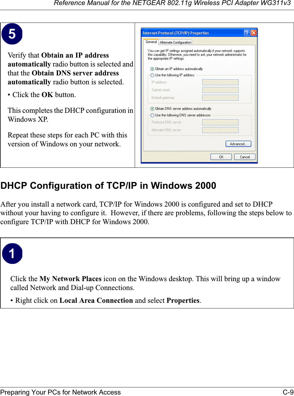 Reference Manual for the NETGEAR 802.11g Wireless PCI Adapter WG311v3Preparing Your PCs for Network Access C-9DHCP Configuration of TCP/IP in Windows 2000 After you install a network card, TCP/IP for Windows 2000 is configured and set to DHCP without your having to configure it.  However, if there are problems, following the steps below to configure TCP/IP with DHCP for Windows 2000.Verify that Obtain an IP address automatically radio button is selected and that the Obtain DNS server address automatically radio button is selected.• Click the OK button.This completes the DHCP configuration in Windows XP.Repeat these steps for each PC with this version of Windows on your network.Click the My Network Places icon on the Windows desktop. This will bring up a window called Network and Dial-up Connections.• Right click on Local Area Connection and select Properties.