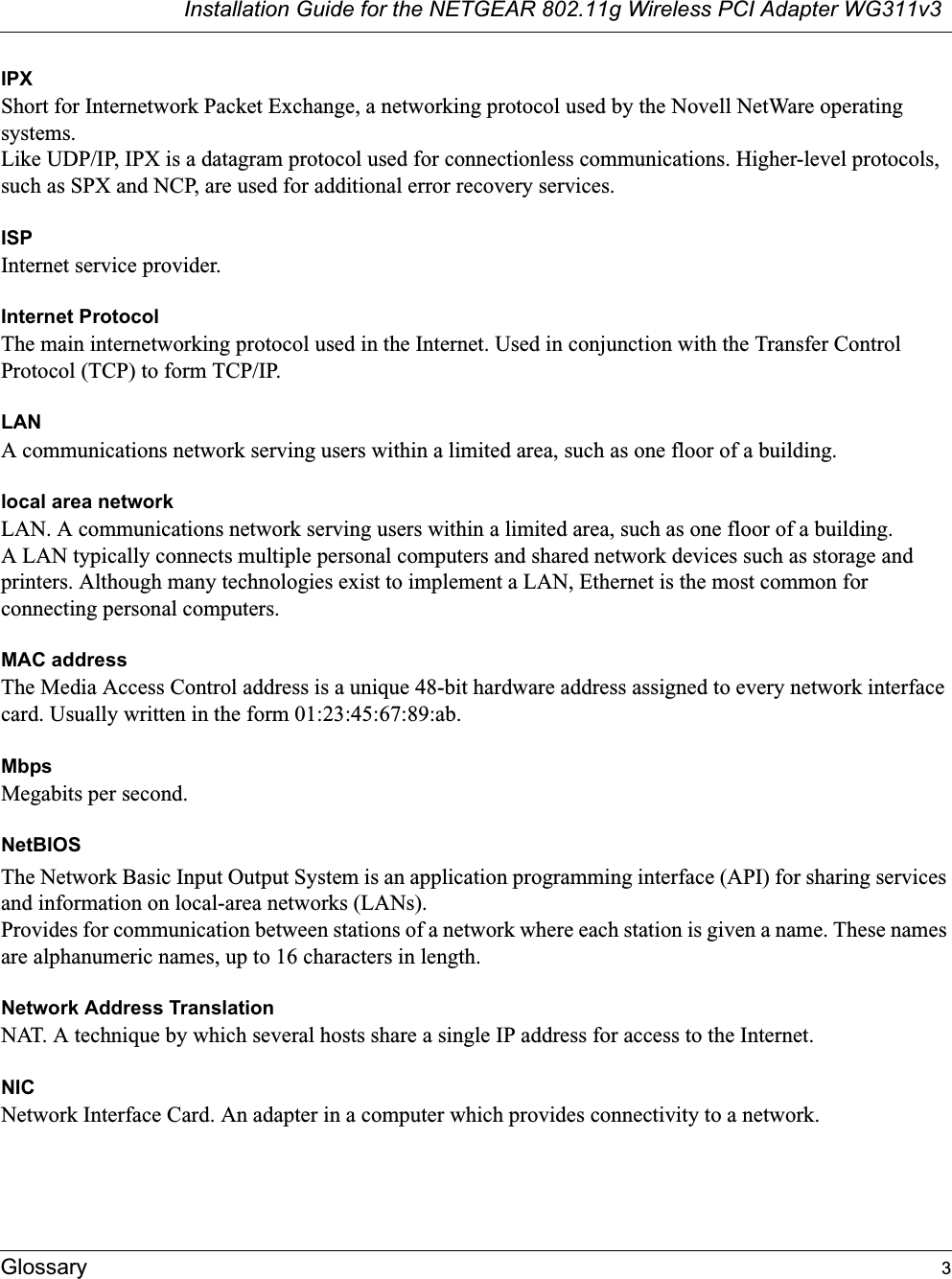 Installation Guide for the NETGEAR 802.11g Wireless PCI Adapter WG311v3Glossary 3IPXShort for Internetwork Packet Exchange, a networking protocol used by the Novell NetWare operating systems. Like UDP/IP, IPX is a datagram protocol used for connectionless communications. Higher-level protocols, such as SPX and NCP, are used for additional error recovery services. ISPInternet service provider.Internet ProtocolThe main internetworking protocol used in the Internet. Used in conjunction with the Transfer Control Protocol (TCP) to form TCP/IP.LANA communications network serving users within a limited area, such as one floor of a building.local area networkLAN. A communications network serving users within a limited area, such as one floor of a building. A LAN typically connects multiple personal computers and shared network devices such as storage and printers. Although many technologies exist to implement a LAN, Ethernet is the most common for connecting personal computers.MAC addressThe Media Access Control address is a unique 48-bit hardware address assigned to every network interface card. Usually written in the form 01:23:45:67:89:ab.MbpsMegabits per second.NetBIOSThe Network Basic Input Output System is an application programming interface (API) for sharing services and information on local-area networks (LANs). Provides for communication between stations of a network where each station is given a name. These names are alphanumeric names, up to 16 characters in length. Network Address TranslationNAT. A technique by which several hosts share a single IP address for access to the Internet.NICNetwork Interface Card. An adapter in a computer which provides connectivity to a network.
