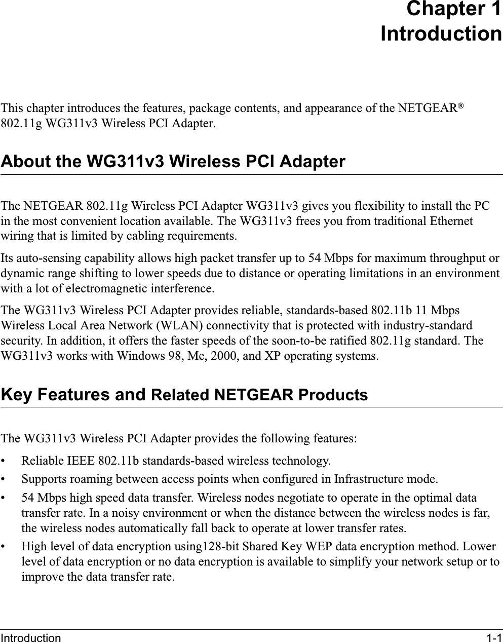 Introduction 1-1Chapter 1IntroductionThis chapter introduces the features, package contents, and appearance of the NETGEAR®802.11g WG311v3 Wireless PCI Adapter.About the WG311v3 Wireless PCI AdapterThe NETGEAR 802.11g Wireless PCI Adapter WG311v3 gives you flexibility to install the PCin the most convenient location available. The WG311v3 frees you from traditional Ethernetwiring that is limited by cabling requirements. Its auto-sensing capability allows high packet transfer up to 54 Mbps for maximum throughput or dynamic range shifting to lower speeds due to distance or operating limitations in an environment with a lot of electromagnetic interference.The WG311v3 Wireless PCI Adapter provides reliable, standards-based 802.11b 11 MbpsWireless Local Area Network (WLAN) connectivity that is protected with industry-standard security. In addition, it offers the faster speeds of the soon-to-be ratified 802.11g standard. The WG311v3 works with Windows 98, Me, 2000, and XP operating systems.Key Features and Related NETGEAR ProductsThe WG311v3 Wireless PCI Adapter provides the following features:• Reliable IEEE 802.11b standards-based wireless technology.• Supports roaming between access points when configured in Infrastructure mode.• 54 Mbps high speed data transfer. Wireless nodes negotiate to operate in the optimal data transfer rate. In a noisy environment or when the distance between the wireless nodes is far, the wireless nodes automatically fall back to operate at lower transfer rates.• High level of data encryption using128-bit Shared Key WEP data encryption method. Lower level of data encryption or no data encryption is available to simplify your network setup or to improve the data transfer rate.