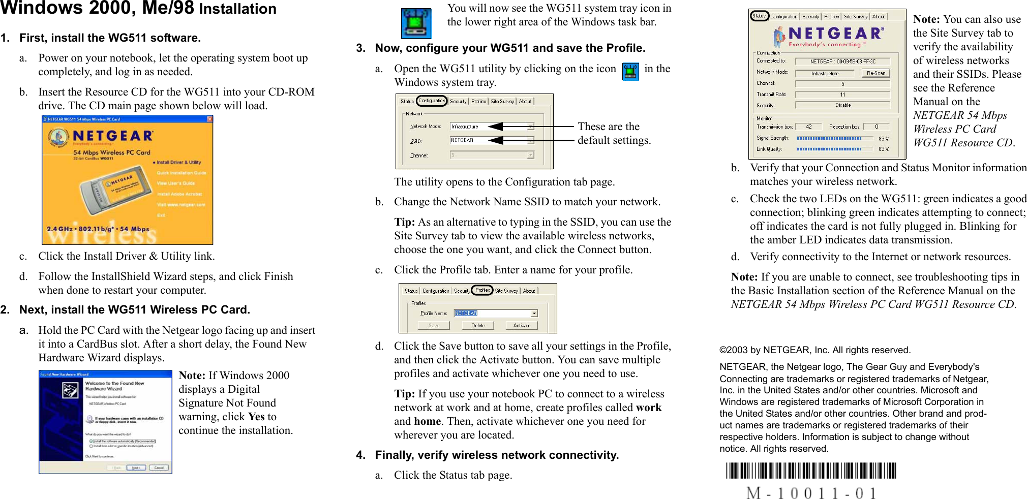 Windows 2000, Me/98 Installation1. First, install the WG511 software.a. Power on your notebook, let the operating system boot up completely, and log in as needed. b. Insert the Resource CD for the WG511 into your CD-ROM drive. The CD main page shown below will load. c. Click the Install Driver &amp; Utility link. d. Follow the InstallShield Wizard steps, and click Finish when done to restart your computer.2. Next, install the WG511 Wireless PC Card. a. Hold the PC Card with the Netgear logo facing up and insert it into a CardBus slot. After a short delay, the Found New Hardware Wizard displays. You will now see the WG511 system tray icon in the lower right area of the Windows task bar.3. Now, configure your WG511 and save the Profile.a. Open the WG511 utility by clicking on the icon   in the Windows system tray.The utility opens to the Configuration tab page. b. Change the Network Name SSID to match your network.Tip: As an alternative to typing in the SSID, you can use the Site Survey tab to view the available wireless networks, choose the one you want, and click the Connect button.c. Click the Profile tab. Enter a name for your profile.d. Click the Save button to save all your settings in the Profile, and then click the Activate button. You can save multiple profiles and activate whichever one you need to use.Tip: If you use your notebook PC to connect to a wireless network at work and at home, create profiles called work and home. Then, activate whichever one you need for wherever you are located.4. Finally, verify wireless network connectivity.a. Click the Status tab page.b. Verify that your Connection and Status Monitor information matches your wireless network. c. Check the two LEDs on the WG511: green indicates a good connection; blinking green indicates attempting to connect; off indicates the card is not fully plugged in. Blinking for the amber LED indicates data transmission. d. Verify connectivity to the Internet or network resources.Note: If you are unable to connect, see troubleshooting tips in the Basic Installation section of the Reference Manual on the NETGEAR 54 Mbps Wireless PC Card WG511 Resource CD. ©2003 by NETGEAR, Inc. All rights reserved.NETGEAR, the Netgear logo, The Gear Guy and Everybody&apos;s Connecting are trademarks or registered trademarks of Netgear, Inc. in the United States and/or other countries. Microsoft and Windows are registered trademarks of Microsoft Corporation in the United States and/or other countries. Other brand and prod-uct names are trademarks or registered trademarks of their respective holders. Information is subject to change without notice. All rights reserved.Note: If Windows 2000 displays a Digital Signature Not Found warning, click Yes to continue the installation. These are the default settings.Note: You can also use the Site Survey tab to verify the availability of wireless networks and their SSIDs. Please see the Reference Manual on the NETGEAR 54 Mbps Wireless PC Card WG511 Resource CD. 
