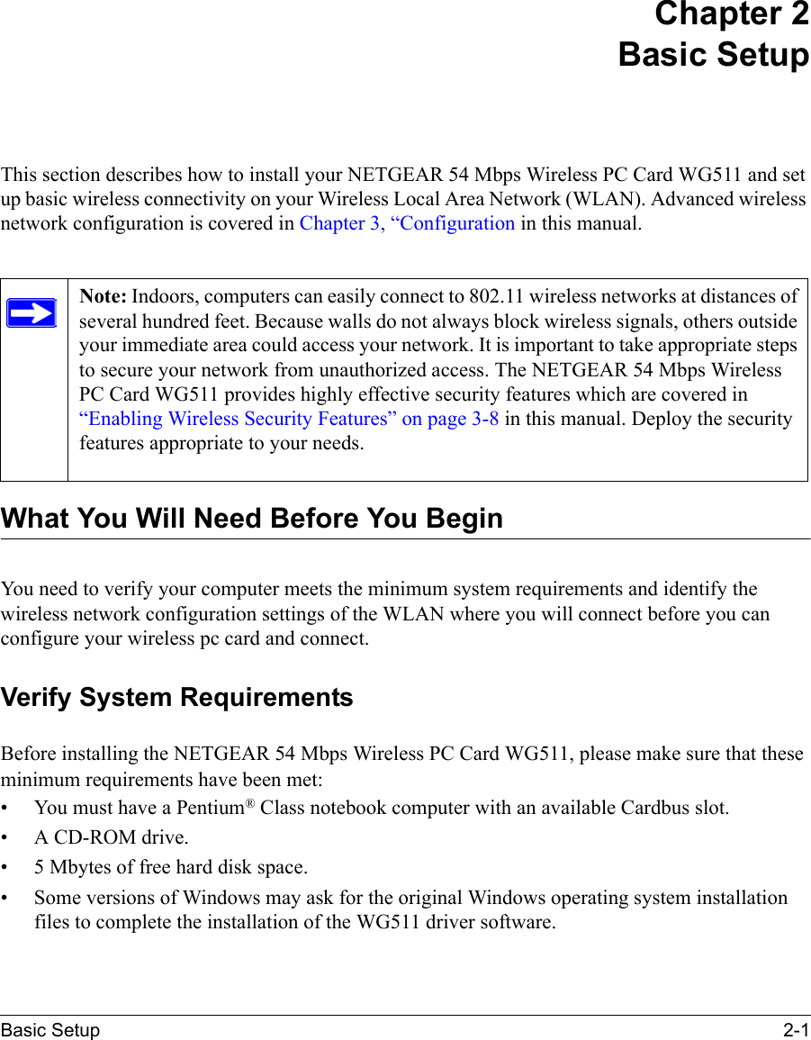 Basic Setup 2-1 Chapter 2 Basic SetupThis section describes how to install your NETGEAR 54 Mbps Wireless PC Card WG511 and set up basic wireless connectivity on your Wireless Local Area Network (WLAN). Advanced wireless network configuration is covered in Chapter 3, “Configuration in this manual. What You Will Need Before You BeginYou need to verify your computer meets the minimum system requirements and identify the wireless network configuration settings of the WLAN where you will connect before you can configure your wireless pc card and connect. Verify System RequirementsBefore installing the NETGEAR 54 Mbps Wireless PC Card WG511, please make sure that these minimum requirements have been met:• You must have a Pentium® Class notebook computer with an available Cardbus slot.•A CD-ROM drive.• 5 Mbytes of free hard disk space.• Some versions of Windows may ask for the original Windows operating system installation files to complete the installation of the WG511 driver software.Note: Indoors, computers can easily connect to 802.11 wireless networks at distances of several hundred feet. Because walls do not always block wireless signals, others outside your immediate area could access your network. It is important to take appropriate steps to secure your network from unauthorized access. The NETGEAR 54 Mbps Wireless PC Card WG511 provides highly effective security features which are covered in “Enabling Wireless Security Features” on page 3-8 in this manual. Deploy the security features appropriate to your needs. 