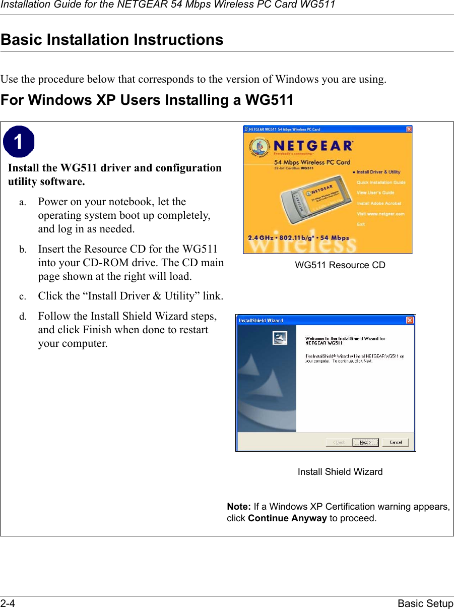 Installation Guide for the NETGEAR 54 Mbps Wireless PC Card WG5112-4 Basic Setup Basic Installation Instructions Use the procedure below that corresponds to the version of Windows you are using.For Windows XP Users Installing a WG511Install the WG511 driver and configuration utility software. a. Power on your notebook, let the operating system boot up completely, and log in as needed.b. Insert the Resource CD for the WG511 into your CD-ROM drive. The CD main page shown at the right will load.c. Click the “Install Driver &amp; Utility” link.d. Follow the Install Shield Wizard steps, and click Finish when done to restart your computer.WG511 Resource CDInstall Shield WizardNote: If a Windows XP Certification warning appears, click Continue Anyway to proceed.  