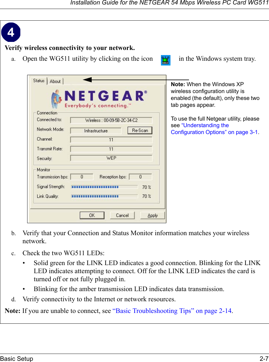 Installation Guide for the NETGEAR 54 Mbps Wireless PC Card WG511Basic Setup 2-7 Verify wireless connectivity to your network.a. Open the WG511 utility by clicking on the icon   in the Windows system tray.b. Verify that your Connection and Status Monitor information matches your wireless network. c. Check the two WG511 LEDs: • Solid green for the LINK LED indicates a good connection. Blinking for the LINK LED indicates attempting to connect. Off for the LINK LED indicates the card is turned off or not fully plugged in. • Blinking for the amber transmission LED indicates data transmission. d. Verify connectivity to the Internet or network resources.Note: If you are unable to connect, see “Basic Troubleshooting Tips” on page 2-14.  Note: When the Windows XP wireless configuration utility is enabled (the default), only these two tab pages appear. To use the full Netgear utility, please see “Understanding the Configuration Options” on page 3-1. 