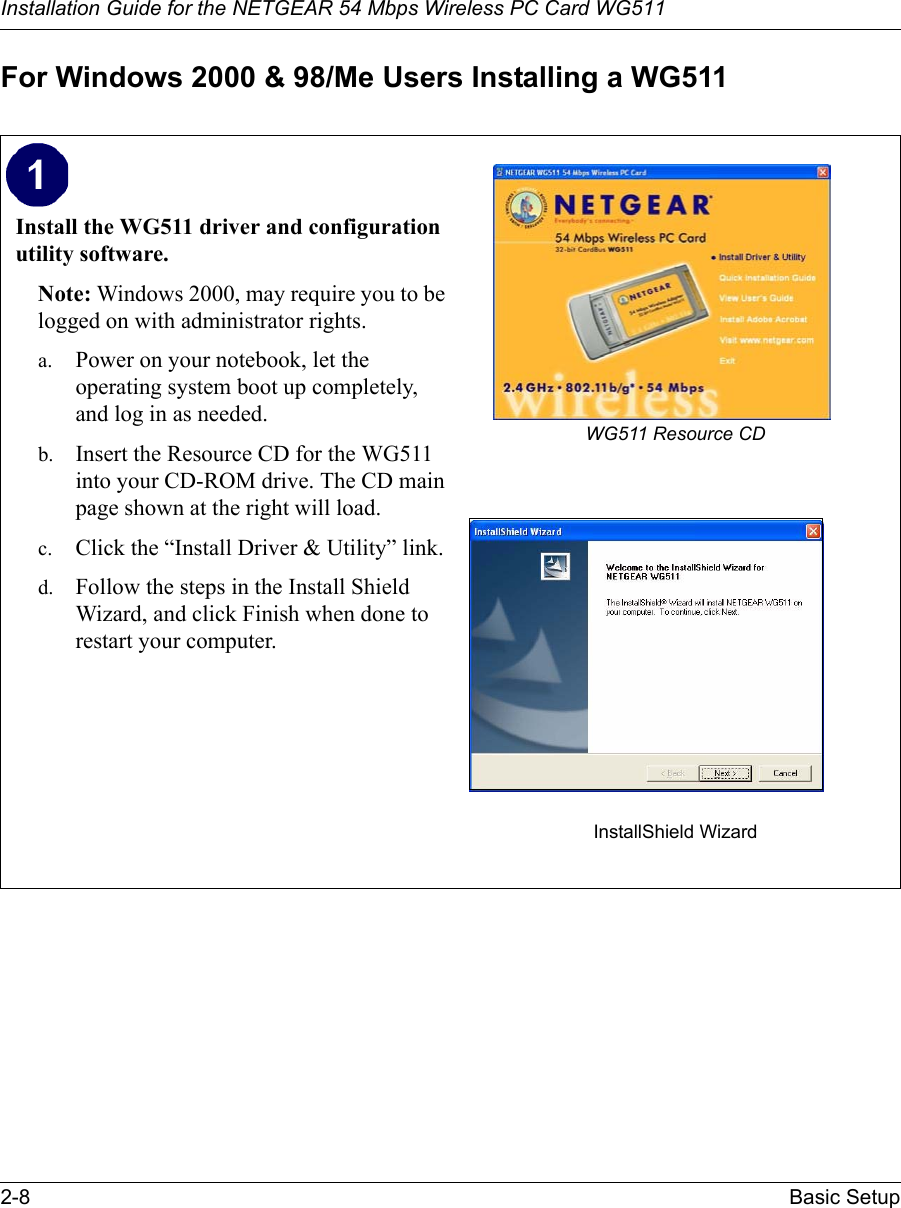 Installation Guide for the NETGEAR 54 Mbps Wireless PC Card WG5112-8 Basic Setup For Windows 2000 &amp; 98/Me Users Installing a WG511Install the WG511 driver and configuration utility software. Note: Windows 2000, may require you to be logged on with administrator rights.a. Power on your notebook, let the operating system boot up completely, and log in as needed.b. Insert the Resource CD for the WG511 into your CD-ROM drive. The CD main page shown at the right will load.c. Click the “Install Driver &amp; Utility” link.d. Follow the steps in the Install Shield Wizard, and click Finish when done to restart your computer. WG511 Resource CDInstallShield Wizard 