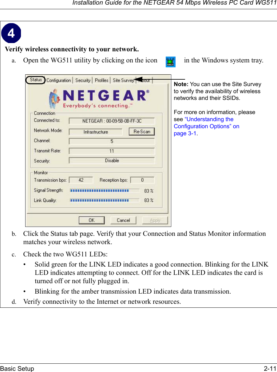 Installation Guide for the NETGEAR 54 Mbps Wireless PC Card WG511Basic Setup 2-11 Verify wireless connectivity to your network.a. Open the WG511 utility by clicking on the icon   in the Windows system tray. b. Click the Status tab page. Verify that your Connection and Status Monitor information matches your wireless network. c. Check the two WG511 LEDs: • Solid green for the LINK LED indicates a good connection. Blinking for the LINK LED indicates attempting to connect. Off for the LINK LED indicates the card is turned off or not fully plugged in. • Blinking for the amber transmission LED indicates data transmission. d. Verify connectivity to the Internet or network resources.Note: You can use the Site Survey to verify the availability of wireless networks and their SSIDs. For more on information, please see “Understanding the Configuration Options” on page 3-1. 