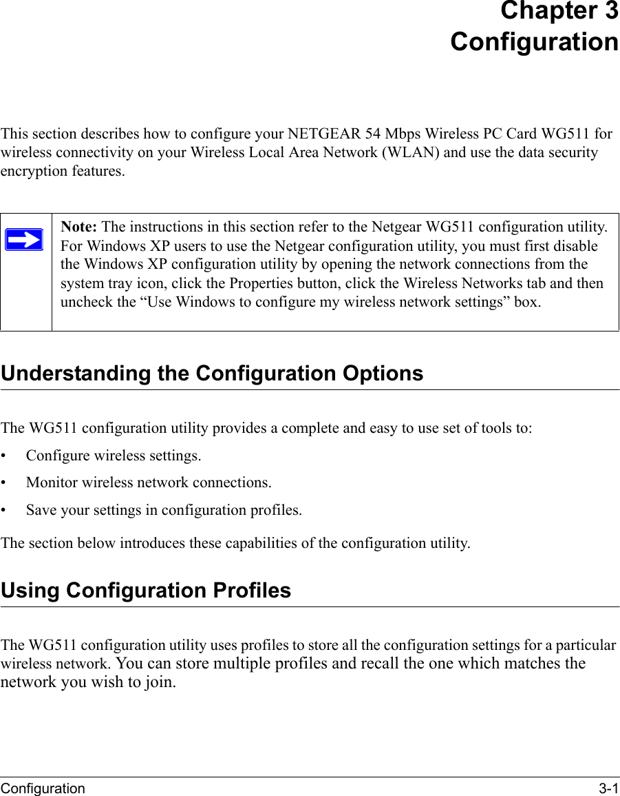 Configuration 3-1 Chapter 3 ConfigurationThis section describes how to configure your NETGEAR 54 Mbps Wireless PC Card WG511 for wireless connectivity on your Wireless Local Area Network (WLAN) and use the data security encryption features. Understanding the Configuration OptionsThe WG511 configuration utility provides a complete and easy to use set of tools to:• Configure wireless settings.• Monitor wireless network connections.• Save your settings in configuration profiles.The section below introduces these capabilities of the configuration utility. Using Configuration ProfilesThe WG511 configuration utility uses profiles to store all the configuration settings for a particular wireless network. You can store multiple profiles and recall the one which matches the network you wish to join.Note: The instructions in this section refer to the Netgear WG511 configuration utility. For Windows XP users to use the Netgear configuration utility, you must first disable the Windows XP configuration utility by opening the network connections from the system tray icon, click the Properties button, click the Wireless Networks tab and then uncheck the “Use Windows to configure my wireless network settings” box. 