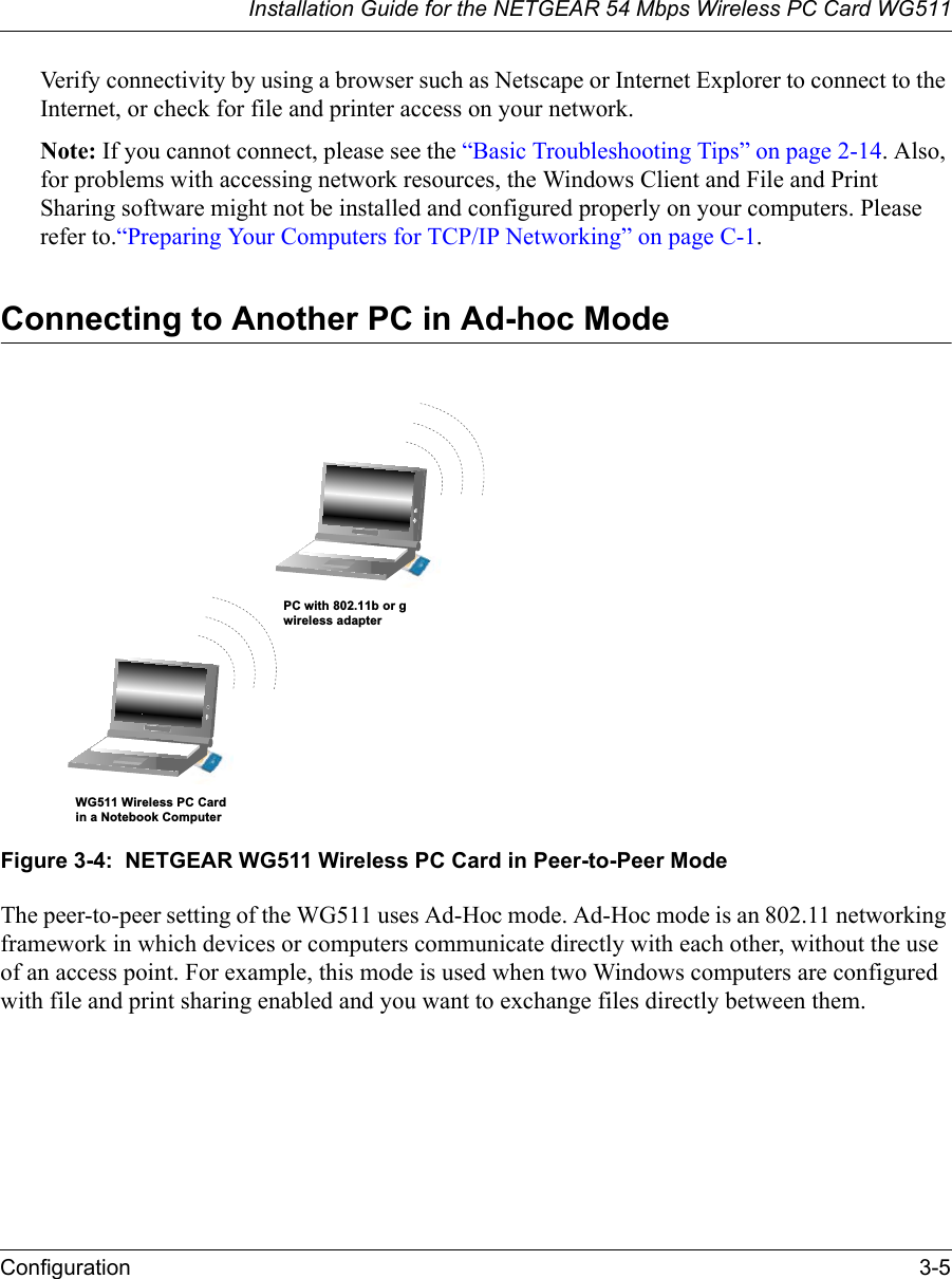 Installation Guide for the NETGEAR 54 Mbps Wireless PC Card WG511Configuration 3-5 Verify connectivity by using a browser such as Netscape or Internet Explorer to connect to the Internet, or check for file and printer access on your network.Note: If you cannot connect, please see the “Basic Troubleshooting Tips” on page 2-14. Also, for problems with accessing network resources, the Windows Client and File and Print Sharing software might not be installed and configured properly on your computers. Please refer to.“Preparing Your Computers for TCP/IP Networking” on page C-1.Connecting to Another PC in Ad-hoc Mode Figure 3-4:  NETGEAR WG511 Wireless PC Card in Peer-to-Peer ModeThe peer-to-peer setting of the WG511 uses Ad-Hoc mode. Ad-Hoc mode is an 802.11 networking framework in which devices or computers communicate directly with each other, without the use of an access point. For example, this mode is used when two Windows computers are configured with file and print sharing enabled and you want to exchange files directly between them. WG511 Wireless PC Cardin a Notebook ComputerPC with 802.11b or gwireless adapter