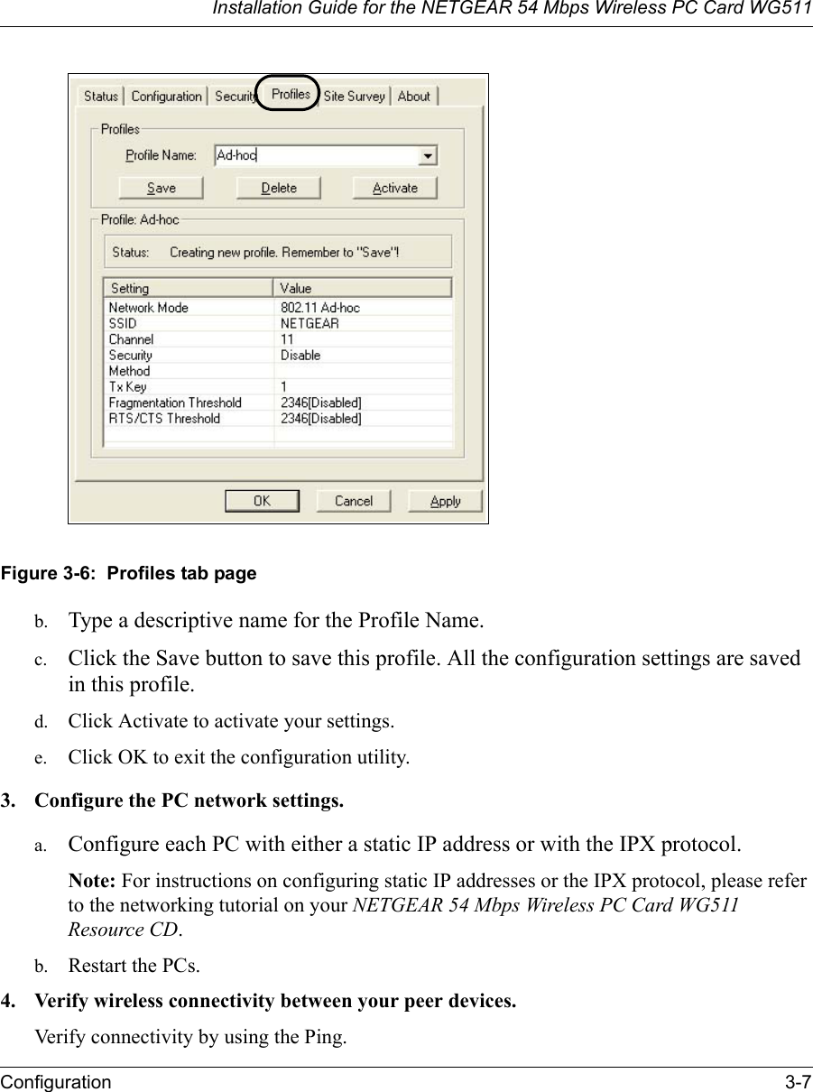 Installation Guide for the NETGEAR 54 Mbps Wireless PC Card WG511Configuration 3-7 Figure 3-6:  Profiles tab pageb. Type a descriptive name for the Profile Name. c. Click the Save button to save this profile. All the configuration settings are saved in this profile. d. Click Activate to activate your settings. e. Click OK to exit the configuration utility.3. Configure the PC network settings. a. Configure each PC with either a static IP address or with the IPX protocol.Note: For instructions on configuring static IP addresses or the IPX protocol, please refer to the networking tutorial on your NETGEAR 54 Mbps Wireless PC Card WG511 Resource CD. b. Restart the PCs. 4. Verify wireless connectivity between your peer devices.Verify connectivity by using the Ping.