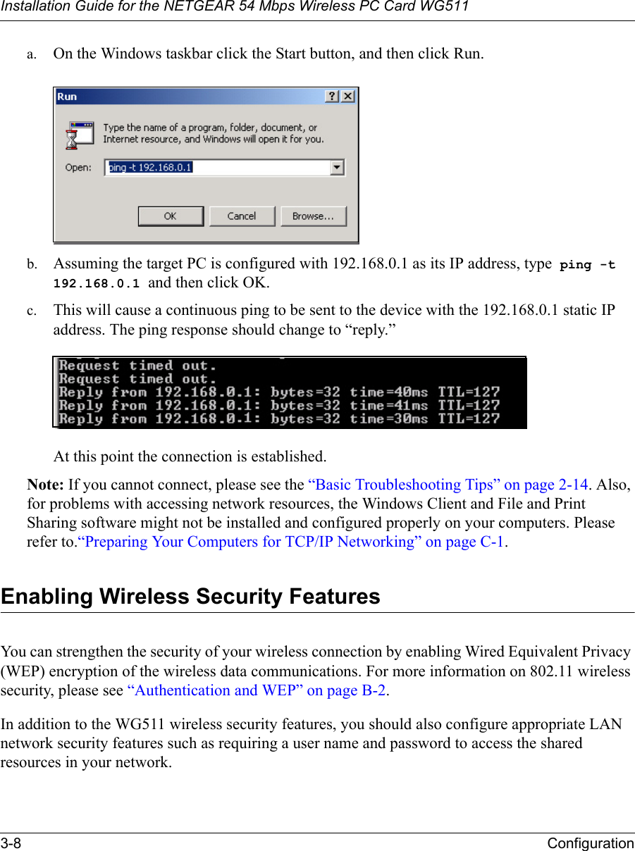 Installation Guide for the NETGEAR 54 Mbps Wireless PC Card WG5113-8 Configuration a. On the Windows taskbar click the Start button, and then click Run.b. Assuming the target PC is configured with 192.168.0.1 as its IP address, type  ping -t 192.168.0.1 and then click OK.c. This will cause a continuous ping to be sent to the device with the 192.168.0.1 static IP address. The ping response should change to “reply.”At this point the connection is established. Note: If you cannot connect, please see the “Basic Troubleshooting Tips” on page 2-14. Also, for problems with accessing network resources, the Windows Client and File and Print Sharing software might not be installed and configured properly on your computers. Please refer to.“Preparing Your Computers for TCP/IP Networking” on page C-1.Enabling Wireless Security FeaturesYou can strengthen the security of your wireless connection by enabling Wired Equivalent Privacy (WEP) encryption of the wireless data communications. For more information on 802.11 wireless security, please see “Authentication and WEP” on page B-2.In addition to the WG511 wireless security features, you should also configure appropriate LAN network security features such as requiring a user name and password to access the shared resources in your network.