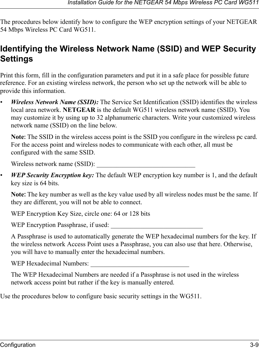 Installation Guide for the NETGEAR 54 Mbps Wireless PC Card WG511Configuration 3-9 The procedures below identify how to configure the WEP encryption settings of your NETGEAR 54 Mbps Wireless PC Card WG511. Identifying the Wireless Network Name (SSID) and WEP Security SettingsPrint this form, fill in the configuration parameters and put it in a safe place for possible future reference. For an existing wireless network, the person who set up the network will be able to provide this information.•Wireless Network Name (SSID): The Service Set Identification (SSID) identifies the wireless local area network. NETGEAR is the default WG511 wireless network name (SSID). You may customize it by using up to 32 alphanumeric characters. Write your customized wireless network name (SSID) on the line below. Note: The SSID in the wireless access point is the SSID you configure in the wireless pc card. For the access point and wireless nodes to communicate with each other, all must be configured with the same SSID.Wireless network name (SSID): ______________________________ •WEP Security Encryption key: The default WEP encryption key number is 1, and the default key size is 64 bits.Note: The key number as well as the key value used by all wireless nodes must be the same. If they are different, you will not be able to connect.WEP Encryption Key Size, circle one: 64 or 128 bitsWEP Encryption Passphrase, if used: ____________________________ A Passphrase is used to automatically generate the WEP hexadecimal numbers for the key. If the wireless network Access Point uses a Passphrase, you can also use that here. Otherwise, you will have to manually enter the hexadecimal numbers.WEP Hexadecimal Numbers: ______________________________ The WEP Hexadecimal Numbers are needed if a Passphrase is not used in the wireless network access point but rather if the key is manually entered.Use the procedures below to configure basic security settings in the WG511.