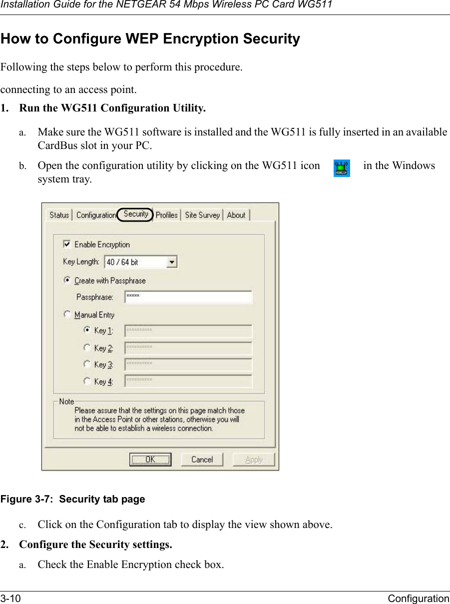 Installation Guide for the NETGEAR 54 Mbps Wireless PC Card WG5113-10 Configuration How to Configure WEP Encryption SecurityFollowing the steps below to perform this procedure.connecting to an access point.1. Run the WG511 Configuration Utility.a. Make sure the WG511 software is installed and the WG511 is fully inserted in an available CardBus slot in your PC.b. Open the configuration utility by clicking on the WG511 icon   in the Windows system tray. Figure 3-7:  Security tab pagec. Click on the Configuration tab to display the view shown above. 2. Configure the Security settings. a. Check the Enable Encryption check box.