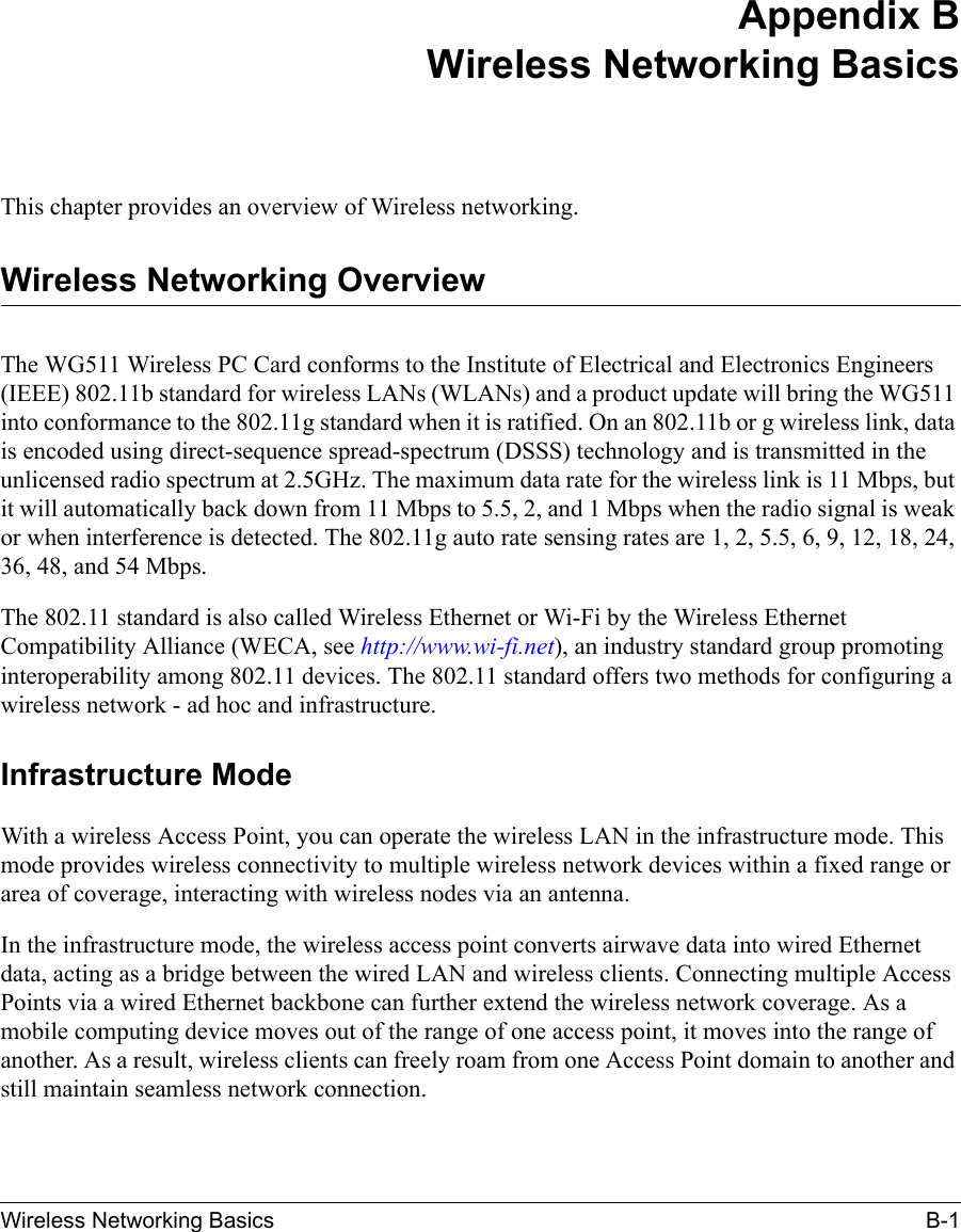 Wireless Networking Basics B-1 Appendix BWireless Networking BasicsThis chapter provides an overview of Wireless networking.Wireless Networking OverviewThe WG511 Wireless PC Card conforms to the Institute of Electrical and Electronics Engineers (IEEE) 802.11b standard for wireless LANs (WLANs) and a product update will bring the WG511 into conformance to the 802.11g standard when it is ratified. On an 802.11b or g wireless link, data is encoded using direct-sequence spread-spectrum (DSSS) technology and is transmitted in the unlicensed radio spectrum at 2.5GHz. The maximum data rate for the wireless link is 11 Mbps, but it will automatically back down from 11 Mbps to 5.5, 2, and 1 Mbps when the radio signal is weak or when interference is detected. The 802.11g auto rate sensing rates are 1, 2, 5.5, 6, 9, 12, 18, 24, 36, 48, and 54 Mbps.The 802.11 standard is also called Wireless Ethernet or Wi-Fi by the Wireless Ethernet Compatibility Alliance (WECA, see http://www.wi-fi.net), an industry standard group promoting interoperability among 802.11 devices. The 802.11 standard offers two methods for configuring a wireless network - ad hoc and infrastructure.Infrastructure ModeWith a wireless Access Point, you can operate the wireless LAN in the infrastructure mode. This mode provides wireless connectivity to multiple wireless network devices within a fixed range or area of coverage, interacting with wireless nodes via an antenna. In the infrastructure mode, the wireless access point converts airwave data into wired Ethernet data, acting as a bridge between the wired LAN and wireless clients. Connecting multiple Access Points via a wired Ethernet backbone can further extend the wireless network coverage. As a mobile computing device moves out of the range of one access point, it moves into the range of another. As a result, wireless clients can freely roam from one Access Point domain to another and still maintain seamless network connection.