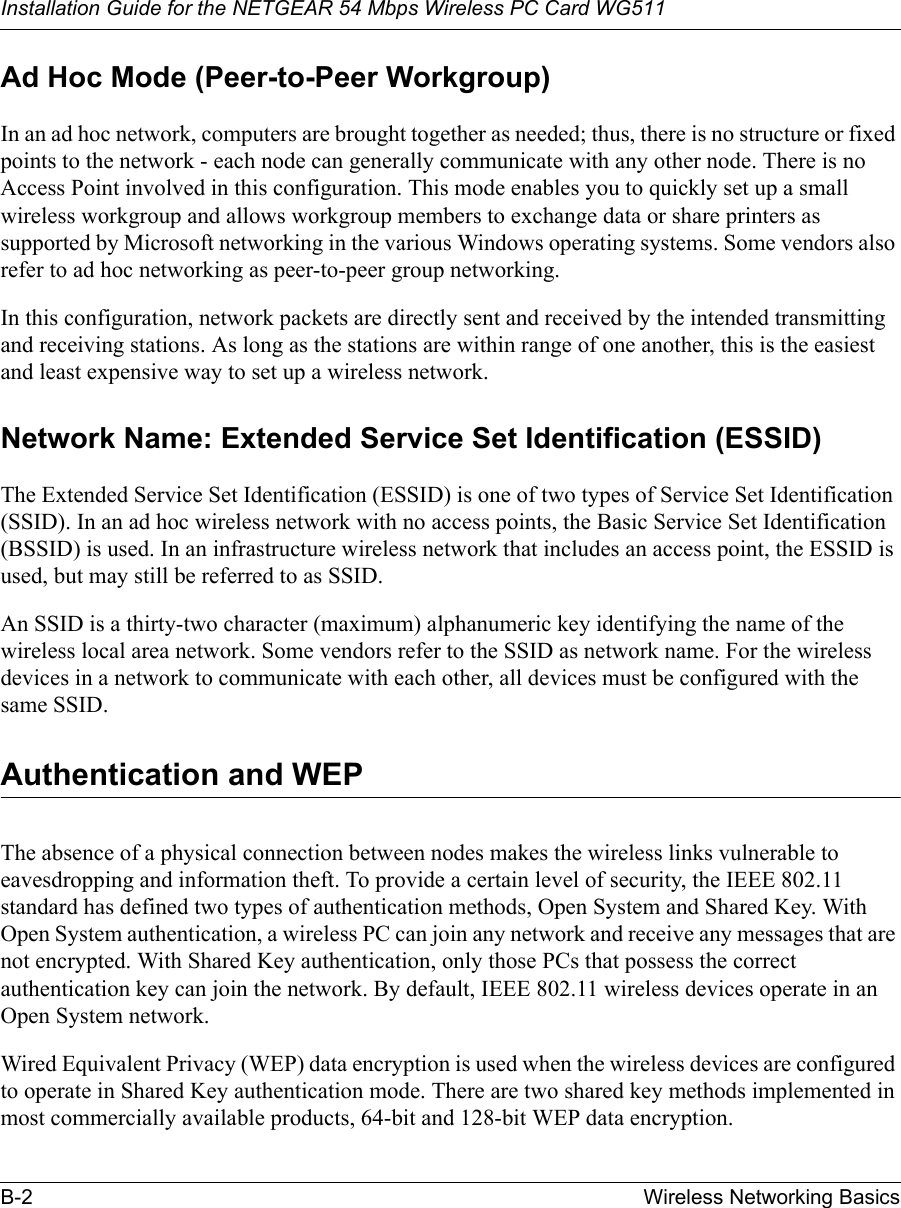 Installation Guide for the NETGEAR 54 Mbps Wireless PC Card WG511B-2 Wireless Networking Basics Ad Hoc Mode (Peer-to-Peer Workgroup)In an ad hoc network, computers are brought together as needed; thus, there is no structure or fixed points to the network - each node can generally communicate with any other node. There is no Access Point involved in this configuration. This mode enables you to quickly set up a small wireless workgroup and allows workgroup members to exchange data or share printers as supported by Microsoft networking in the various Windows operating systems. Some vendors also refer to ad hoc networking as peer-to-peer group networking.In this configuration, network packets are directly sent and received by the intended transmitting and receiving stations. As long as the stations are within range of one another, this is the easiest and least expensive way to set up a wireless network. Network Name: Extended Service Set Identification (ESSID)The Extended Service Set Identification (ESSID) is one of two types of Service Set Identification (SSID). In an ad hoc wireless network with no access points, the Basic Service Set Identification (BSSID) is used. In an infrastructure wireless network that includes an access point, the ESSID is used, but may still be referred to as SSID.An SSID is a thirty-two character (maximum) alphanumeric key identifying the name of the wireless local area network. Some vendors refer to the SSID as network name. For the wireless devices in a network to communicate with each other, all devices must be configured with the same SSID.Authentication and WEPThe absence of a physical connection between nodes makes the wireless links vulnerable to eavesdropping and information theft. To provide a certain level of security, the IEEE 802.11 standard has defined two types of authentication methods, Open System and Shared Key. With Open System authentication, a wireless PC can join any network and receive any messages that are not encrypted. With Shared Key authentication, only those PCs that possess the correct authentication key can join the network. By default, IEEE 802.11 wireless devices operate in an Open System network. Wired Equivalent Privacy (WEP) data encryption is used when the wireless devices are configured to operate in Shared Key authentication mode. There are two shared key methods implemented in most commercially available products, 64-bit and 128-bit WEP data encryption.