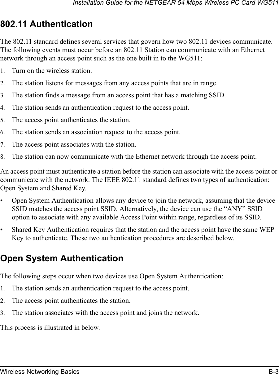 Installation Guide for the NETGEAR 54 Mbps Wireless PC Card WG511Wireless Networking Basics B-3 802.11 AuthenticationThe 802.11 standard defines several services that govern how two 802.11 devices communicate. The following events must occur before an 802.11 Station can communicate with an Ethernet network through an access point such as the one built in to the WG511:1. Turn on the wireless station.2. The station listens for messages from any access points that are in range.3. The station finds a message from an access point that has a matching SSID.4. The station sends an authentication request to the access point.5. The access point authenticates the station.6. The station sends an association request to the access point.7. The access point associates with the station.8. The station can now communicate with the Ethernet network through the access point.An access point must authenticate a station before the station can associate with the access point or communicate with the network. The IEEE 802.11 standard defines two types of authentication: Open System and Shared Key.• Open System Authentication allows any device to join the network, assuming that the device SSID matches the access point SSID. Alternatively, the device can use the “ANY” SSID option to associate with any available Access Point within range, regardless of its SSID. • Shared Key Authentication requires that the station and the access point have the same WEP Key to authenticate. These two authentication procedures are described below.Open System AuthenticationThe following steps occur when two devices use Open System Authentication:1. The station sends an authentication request to the access point.2. The access point authenticates the station.3. The station associates with the access point and joins the network.This process is illustrated in below.