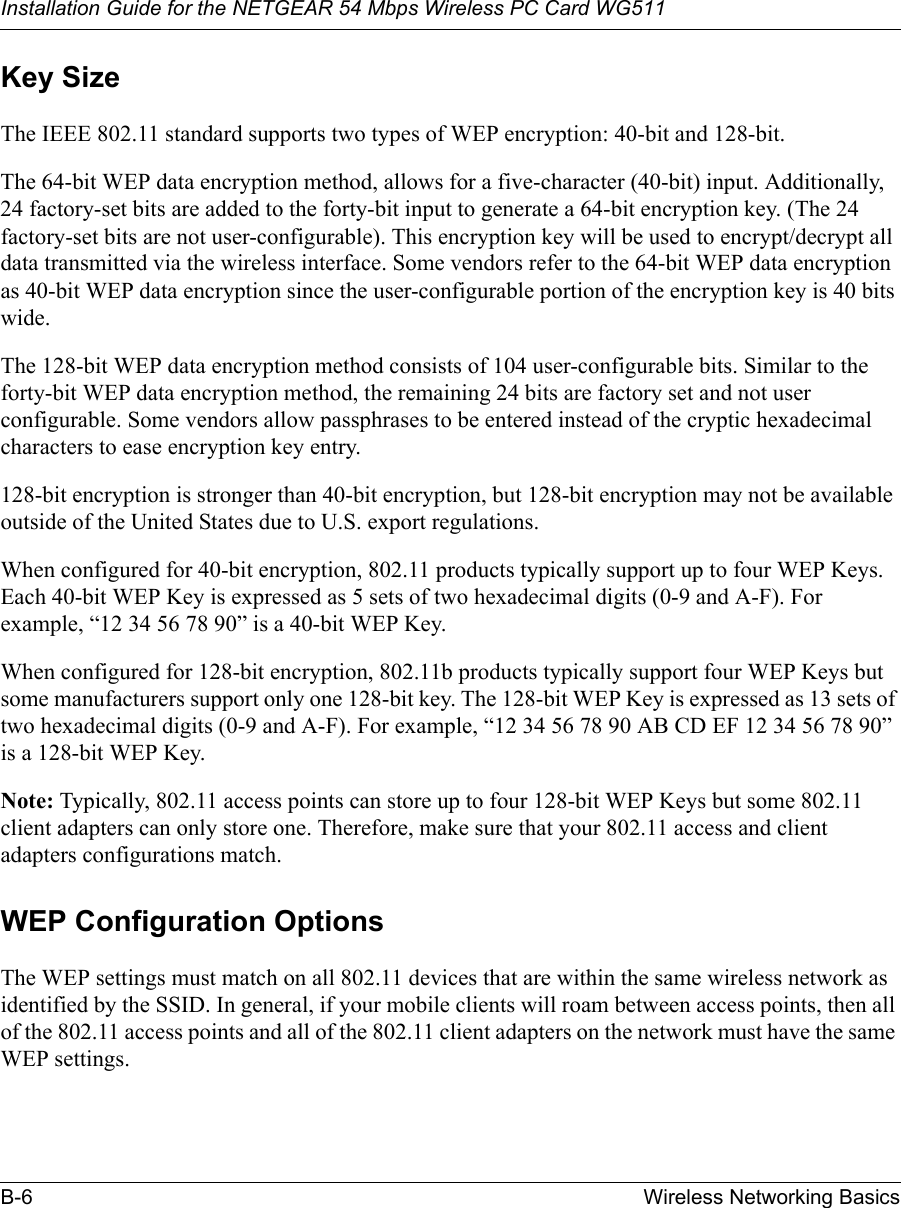 Installation Guide for the NETGEAR 54 Mbps Wireless PC Card WG511B-6 Wireless Networking Basics Key SizeThe IEEE 802.11 standard supports two types of WEP encryption: 40-bit and 128-bit.The 64-bit WEP data encryption method, allows for a five-character (40-bit) input. Additionally, 24 factory-set bits are added to the forty-bit input to generate a 64-bit encryption key. (The 24 factory-set bits are not user-configurable). This encryption key will be used to encrypt/decrypt all data transmitted via the wireless interface. Some vendors refer to the 64-bit WEP data encryption as 40-bit WEP data encryption since the user-configurable portion of the encryption key is 40 bits wide.The 128-bit WEP data encryption method consists of 104 user-configurable bits. Similar to the forty-bit WEP data encryption method, the remaining 24 bits are factory set and not user configurable. Some vendors allow passphrases to be entered instead of the cryptic hexadecimal characters to ease encryption key entry.128-bit encryption is stronger than 40-bit encryption, but 128-bit encryption may not be available outside of the United States due to U.S. export regulations.When configured for 40-bit encryption, 802.11 products typically support up to four WEP Keys. Each 40-bit WEP Key is expressed as 5 sets of two hexadecimal digits (0-9 and A-F). For example, “12 34 56 78 90” is a 40-bit WEP Key.When configured for 128-bit encryption, 802.11b products typically support four WEP Keys but some manufacturers support only one 128-bit key. The 128-bit WEP Key is expressed as 13 sets of two hexadecimal digits (0-9 and A-F). For example, “12 34 56 78 90 AB CD EF 12 34 56 78 90” is a 128-bit WEP Key.Note: Typically, 802.11 access points can store up to four 128-bit WEP Keys but some 802.11 client adapters can only store one. Therefore, make sure that your 802.11 access and client adapters configurations match.WEP Configuration OptionsThe WEP settings must match on all 802.11 devices that are within the same wireless network as identified by the SSID. In general, if your mobile clients will roam between access points, then all of the 802.11 access points and all of the 802.11 client adapters on the network must have the same WEP settings. 
