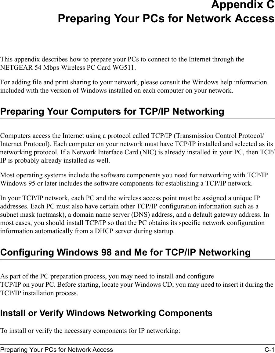 Preparing Your PCs for Network Access C-1 Appendix CPreparing Your PCs for Network AccessThis appendix describes how to prepare your PCs to connect to the Internet through the NETGEAR 54 Mbps Wireless PC Card WG511. For adding file and print sharing to your network, please consult the Windows help information included with the version of Windows installed on each computer on your network.Preparing Your Computers for TCP/IP NetworkingComputers access the Internet using a protocol called TCP/IP (Transmission Control Protocol/Internet Protocol). Each computer on your network must have TCP/IP installed and selected as its networking protocol. If a Network Interface Card (NIC) is already installed in your PC, then TCP/IP is probably already installed as well.Most operating systems include the software components you need for networking with TCP/IP. Windows 95 or later includes the software components for establishing a TCP/IP network. In your TCP/IP network, each PC and the wireless access point must be assigned a unique IP addresses. Each PC must also have certain other TCP/IP configuration information such as a subnet mask (netmask), a domain name server (DNS) address, and a default gateway address. In most cases, you should install TCP/IP so that the PC obtains its specific network configuration information automatically from a DHCP server during startup. Configuring Windows 98 and Me for TCP/IP NetworkingAs part of the PC preparation process, you may need to install and configure  TCP/IP on your PC. Before starting, locate your Windows CD; you may need to insert it during the TCP/IP installation process.Install or Verify Windows Networking ComponentsTo install or verify the necessary components for IP networking: