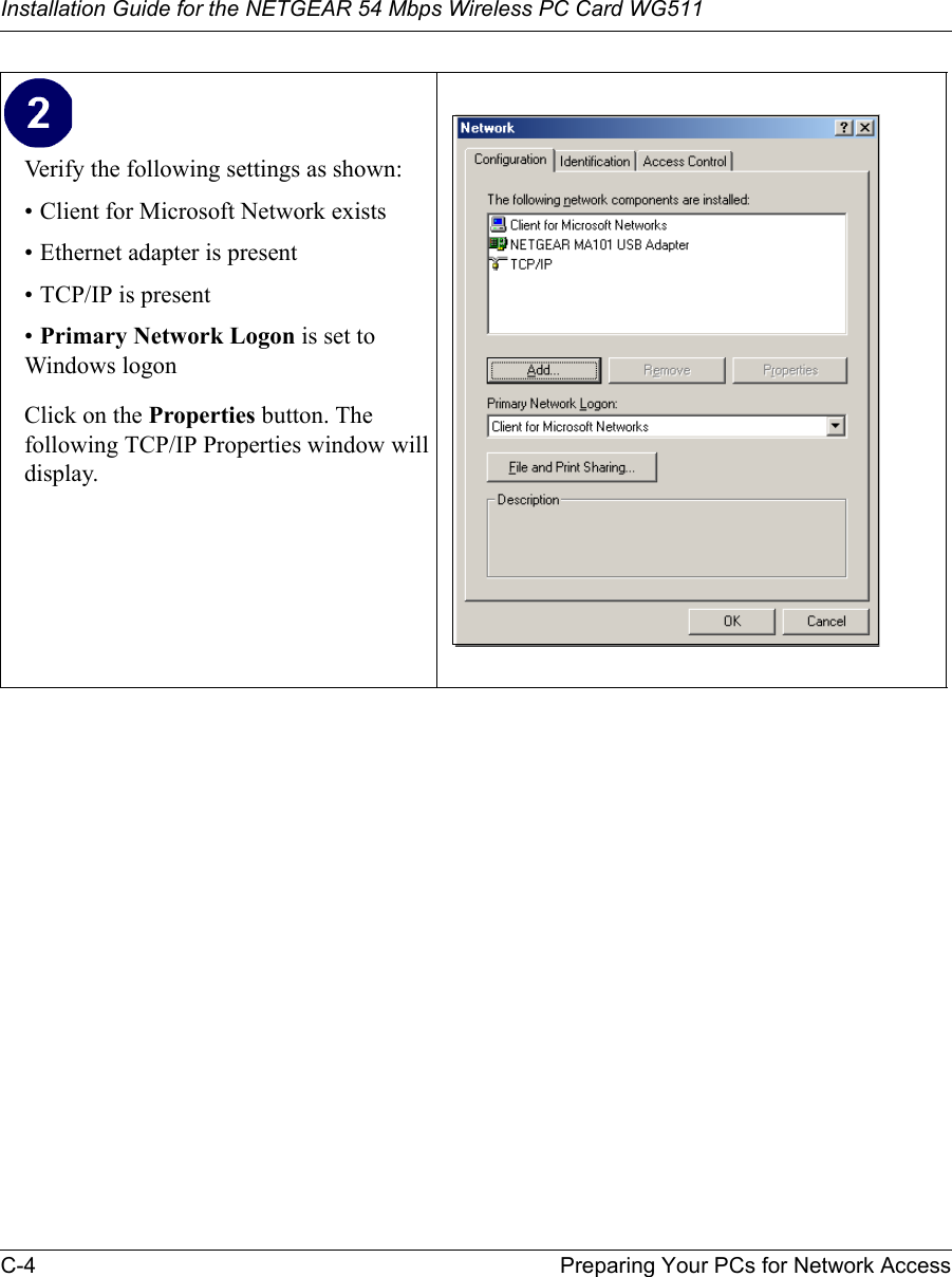 Installation Guide for the NETGEAR 54 Mbps Wireless PC Card WG511C-4 Preparing Your PCs for Network Access Verify the following settings as shown: • Client for Microsoft Network exists• Ethernet adapter is present• TCP/IP is present•Primary Network Logon is set to Windows logonClick on the Properties button. The following TCP/IP Properties window will display. 