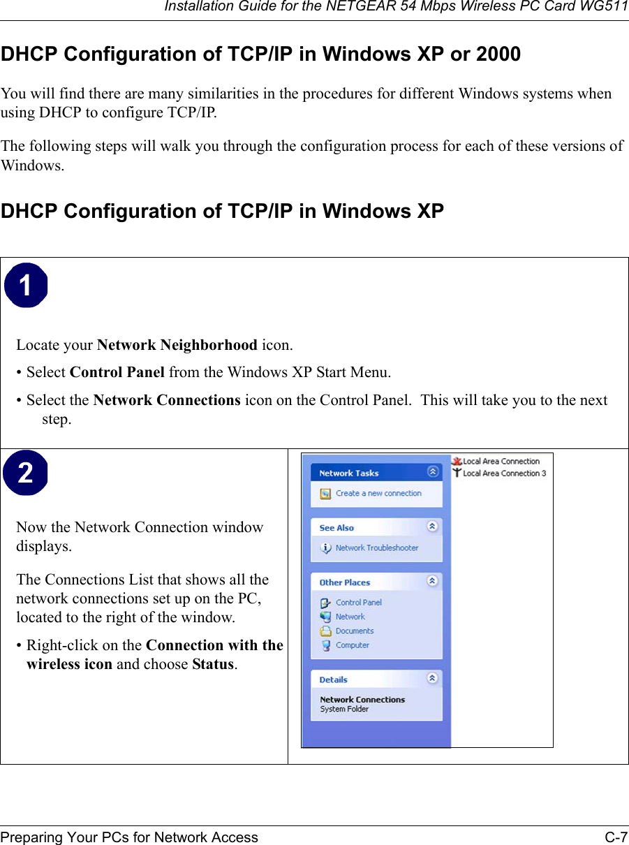 Installation Guide for the NETGEAR 54 Mbps Wireless PC Card WG511Preparing Your PCs for Network Access C-7 DHCP Configuration of TCP/IP in Windows XP or 2000You will find there are many similarities in the procedures for different Windows systems when using DHCP to configure TCP/IP.The following steps will walk you through the configuration process for each of these versions of Windows.DHCP Configuration of TCP/IP in Windows XP Locate your Network Neighborhood icon.• Select Control Panel from the Windows XP Start Menu.• Select the Network Connections icon on the Control Panel.  This will take you to the next step. Now the Network Connection window displays.The Connections List that shows all the network connections set up on the PC, located to the right of the window.• Right-click on the Connection with the wireless icon and choose Status.  