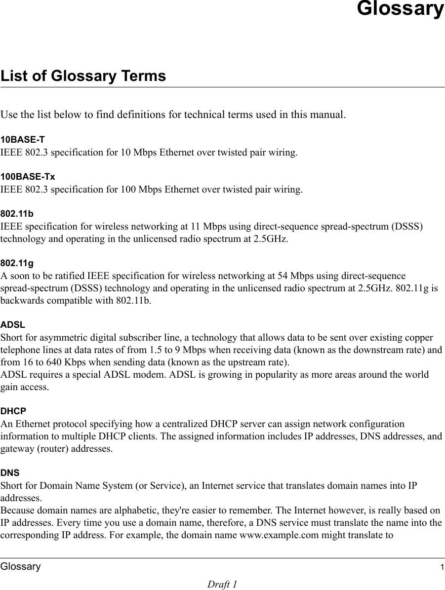 Draft 1Glossary 1GlossaryList of Glossary TermsUse the list below to find definitions for technical terms used in this manual.10BASE-T IEEE 802.3 specification for 10 Mbps Ethernet over twisted pair wiring.100BASE-Tx IEEE 802.3 specification for 100 Mbps Ethernet over twisted pair wiring.802.11bIEEE specification for wireless networking at 11 Mbps using direct-sequence spread-spectrum (DSSS) technology and operating in the unlicensed radio spectrum at 2.5GHz.802.11gA soon to be ratified IEEE specification for wireless networking at 54 Mbps using direct-sequence spread-spectrum (DSSS) technology and operating in the unlicensed radio spectrum at 2.5GHz. 802.11g is backwards compatible with 802.11b.ADSLShort for asymmetric digital subscriber line, a technology that allows data to be sent over existing copper telephone lines at data rates of from 1.5 to 9 Mbps when receiving data (known as the downstream rate) and from 16 to 640 Kbps when sending data (known as the upstream rate). ADSL requires a special ADSL modem. ADSL is growing in popularity as more areas around the world gain access. DHCPAn Ethernet protocol specifying how a centralized DHCP server can assign network configuration information to multiple DHCP clients. The assigned information includes IP addresses, DNS addresses, and gateway (router) addresses.DNSShort for Domain Name System (or Service), an Internet service that translates domain names into IP addresses. Because domain names are alphabetic, they&apos;re easier to remember. The Internet however, is really based on IP addresses. Every time you use a domain name, therefore, a DNS service must translate the name into the corresponding IP address. For example, the domain name www.example.com might translate to 