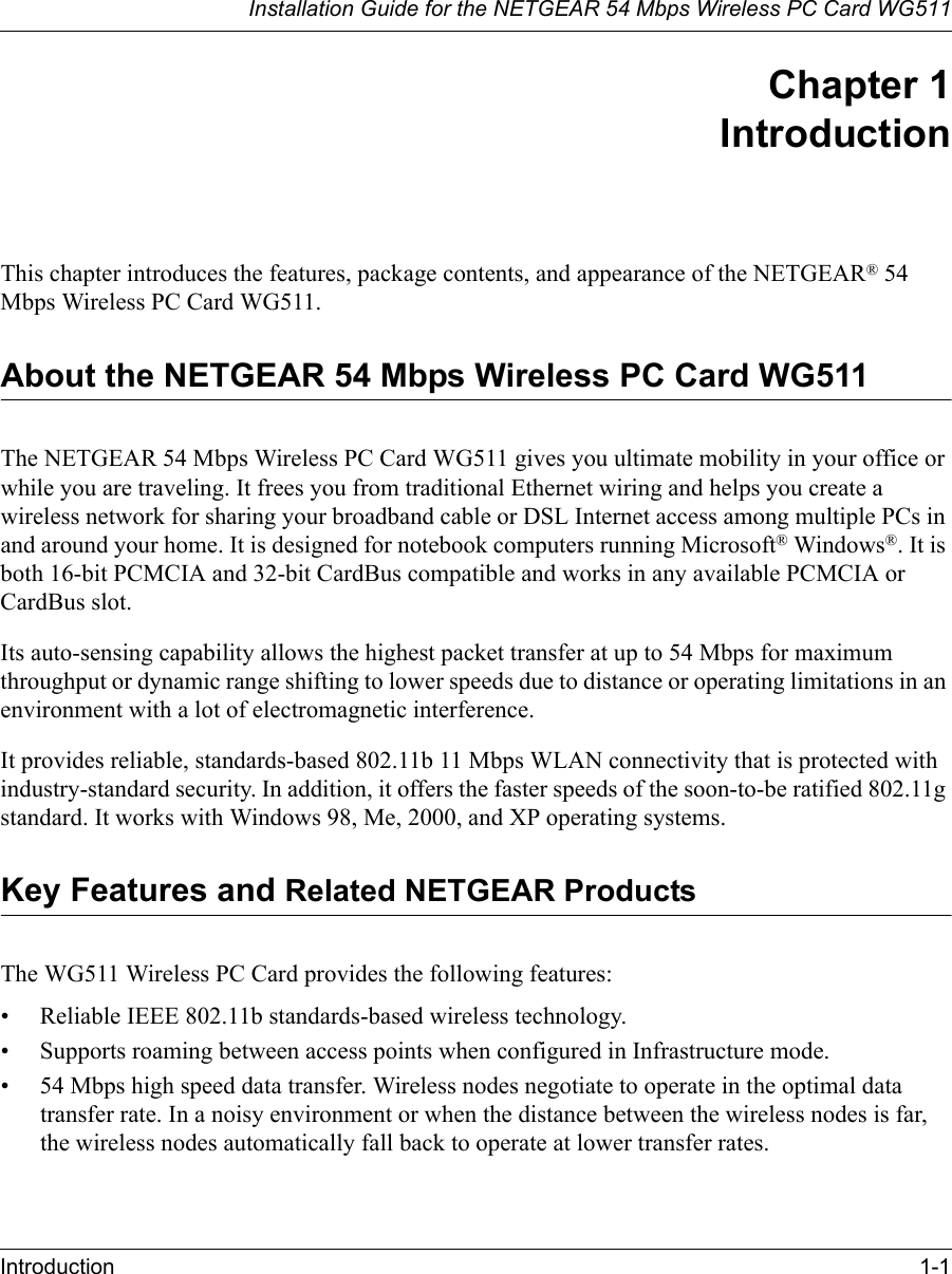 Installation Guide for the NETGEAR 54 Mbps Wireless PC Card WG511Introduction 1-1 Chapter 1 IntroductionThis chapter introduces the features, package contents, and appearance of the NETGEAR® 54 Mbps Wireless PC Card WG511.About the NETGEAR 54 Mbps Wireless PC Card WG511The NETGEAR 54 Mbps Wireless PC Card WG511 gives you ultimate mobility in your office or while you are traveling. It frees you from traditional Ethernet wiring and helps you create a wireless network for sharing your broadband cable or DSL Internet access among multiple PCs in and around your home. It is designed for notebook computers running Microsoft® Windows®. It is both 16-bit PCMCIA and 32-bit CardBus compatible and works in any available PCMCIA or CardBus slot. Its auto-sensing capability allows the highest packet transfer at up to 54 Mbps for maximum throughput or dynamic range shifting to lower speeds due to distance or operating limitations in an environment with a lot of electromagnetic interference.It provides reliable, standards-based 802.11b 11 Mbps WLAN connectivity that is protected with industry-standard security. In addition, it offers the faster speeds of the soon-to-be ratified 802.11g standard. It works with Windows 98, Me, 2000, and XP operating systems.Key Features and Related NETGEAR ProductsThe WG511 Wireless PC Card provides the following features:• Reliable IEEE 802.11b standards-based wireless technology.• Supports roaming between access points when configured in Infrastructure mode.• 54 Mbps high speed data transfer. Wireless nodes negotiate to operate in the optimal data transfer rate. In a noisy environment or when the distance between the wireless nodes is far, the wireless nodes automatically fall back to operate at lower transfer rates.