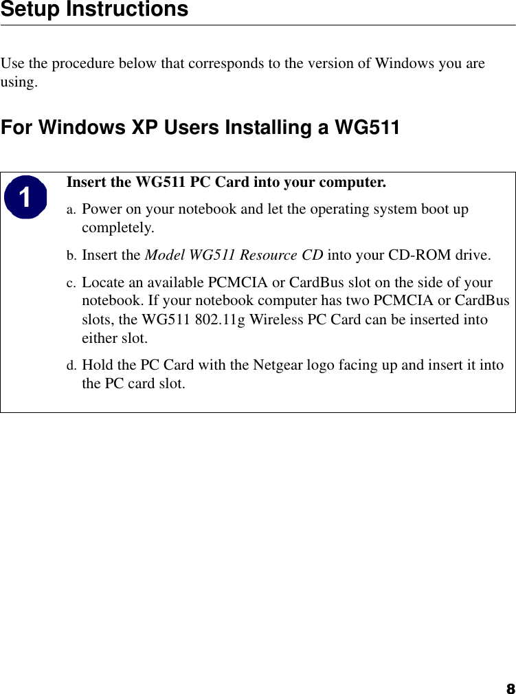8Setup Instructions Use the procedure below that corresponds to the version of Windows you are using.For Windows XP Users Installing a WG511Insert the WG511 PC Card into your computer.a. Power on your notebook and let the operating system boot up completely.b. Insert the Model WG511 Resource CD into your CD-ROM drive. c. Locate an available PCMCIA or CardBus slot on the side of your notebook. If your notebook computer has two PCMCIA or CardBus slots, the WG511 802.11g Wireless PC Card can be inserted into either slot.d. Hold the PC Card with the Netgear logo facing up and insert it into the PC card slot.   