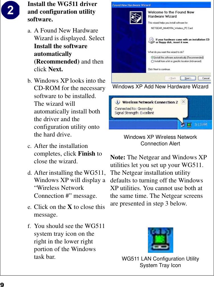 9Install the WG511 driver and configuration utility software. a. A Found New Hardware Wizard is displayed. Select Install the software automatically (Recommended) and then click Next. b. Windows XP looks into the CD-ROM for the necessary software to be installed. The wizard will automatically install both the driver and the configuration utility onto the hard drive.c. After the installation completes, click Finish to close the wizard.d. After installing the WG511, Windows XP will display a “Wireless Network Connection #” message.e. Click on the X to close this message.f. You should see the WG511 system tray icon on the right in the lower right portion of the Windows task bar.Windows XP Add New Hardware WizardWindows XP Wireless Network Connection AlertNote: The Netgear and Windows XP utilities let you set up your WG511.The Netgear installation utility defaults to turning off the Windows XP utilities. You cannot use both at the same time. The Netgear screens are presented in step 3 below.WG511 LAN Configuration UtilitySystem Tray Icon