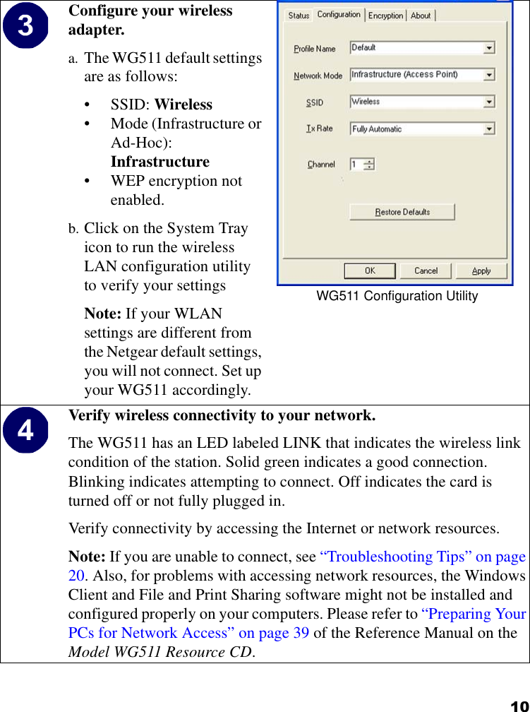 10Configure your wireless adapter.a. The WG511 default settings are as follows: • SSID: Wireless• Mode (Infrastructure or Ad-Hoc): Infrastructure• WEP encryption not enabled.b. Click on the System Tray icon to run the wireless LAN configuration utility to verify your settingsNote: If your WLAN settings are different from the Netgear default settings, you will not connect. Set up your WG511 accordingly.WG511 Configuration UtilityVerify wireless connectivity to your network.The WG511 has an LED labeled LINK that indicates the wireless link condition of the station. Solid green indicates a good connection. Blinking indicates attempting to connect. Off indicates the card is turned off or not fully plugged in.Verify connectivity by accessing the Internet or network resources.Note: If you are unable to connect, see “Troubleshooting Tips” on page 20. Also, for problems with accessing network resources, the Windows Client and File and Print Sharing software might not be installed and configured properly on your computers. Please refer to “Preparing Your PCs for Network Access” on page 39 of the Reference Manual on the Model WG511 Resource CD.