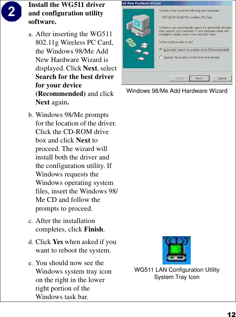 12Install the WG511 driver and configuration utility software. a. After inserting the WG511 802.11g Wireless PC Card, the Windows 98/Me Add New Hardware Wizard is displayed. Click Next, select Search for the best driver for your device (Recommended) and click Next again. b. Windows 98/Me prompts for the location of the driver. Click the CD-ROM drive box and click Next to proceed. The wizard will install both the driver and the configuration utility. If Windows requests the Windows operating system files, insert the Windows 98/Me CD and follow the prompts to proceed.c. After the installation completes, click Finish.d. Click Yes when asked if you want to reboot the system.e. You should now see the Windows system tray icon on the right in the lower right portion of the Windows task bar.Windows 98/Me Add Hardware WizardWG511 LAN Configuration UtilitySystem Tray Icon