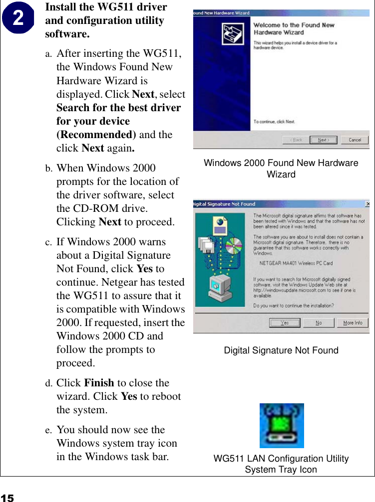 15Install the WG511 driver and configuration utility software. a. After inserting the WG511, the Windows Found New Hardware Wizard is displayed. Click Next, select Search for the best driver for your device (Recommended) and the click Next again. b. When Windows 2000 prompts for the location of the driver software, select the CD-ROM drive. Clicking Next to proceed. c. If Windows 2000 warns about a Digital Signature Not Found, click Yes to continue. Netgear has tested the WG511 to assure that it is compatible with Windows 2000. If requested, insert the Windows 2000 CD and follow the prompts to proceed.d. Click Finish to close the wizard. Click Yes to reboot the system.e. You should now see the Windows system tray icon in the Windows task bar.Windows 2000 Found New Hardware WizardDigital Signature Not FoundWG511 LAN Configuration UtilitySystem Tray Icon
