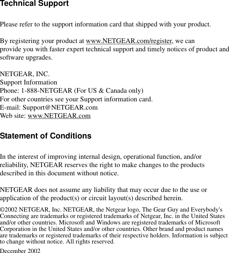  Technical SupportPlease refer to the support information card that shipped with your product.By registering your product at www.NETGEAR.com/register, we canprovide you with faster expert technical support and timely notices of product andsoftware upgrades.NETGEAR, INC.Support InformationPhone: 1-888-NETGEAR (For US &amp; Canada only)For other countries see your Support information card.E-mail: Support@NETGEAR.comWeb site: www.NETGEAR.comStatement of ConditionsIn the interest of improving internal design, operational function, and/or reliability, NETGEAR reserves the right to make changes to the products described in this document without notice.NETGEAR does not assume any liability that may occur due to the use or application of the product(s) or circuit layout(s) described herein.©2002 NETGEAR, Inc. NETGEAR, the Netgear logo, The Gear Guy and Everybody&apos;s Connecting are trademarks or registered trademarks of Netgear, Inc. in the United States and/or other countries. Microsoft and Windows are registered trademarks of Microsoft Corporation in the United States and/or other countries. Other brand and product names are trademarks or registered trademarks of their respective holders. Information is subject to change without notice. All rights reserved.December 2002