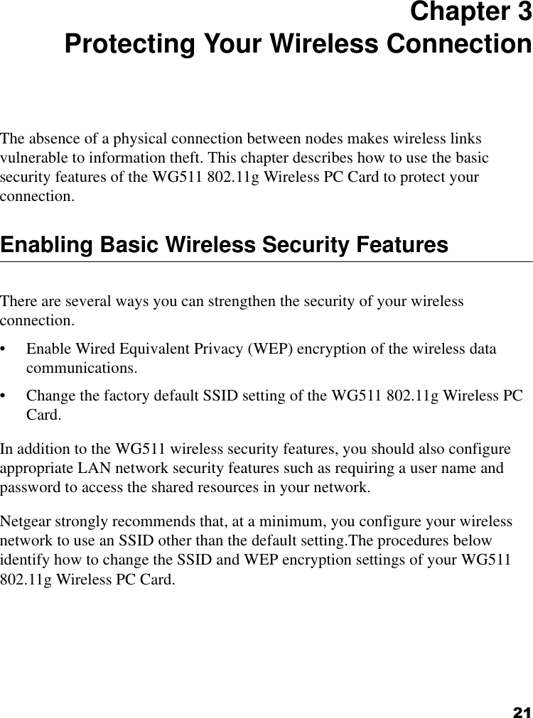 21 Chapter 3 Protecting Your Wireless Connection The absence of a physical connection between nodes makes wireless links vulnerable to information theft. This chapter describes how to use the basic security features of the WG511 802.11g Wireless PC Card to protect your connection.Enabling Basic Wireless Security FeaturesThere are several ways you can strengthen the security of your wireless connection.• Enable Wired Equivalent Privacy (WEP) encryption of the wireless data communications.• Change the factory default SSID setting of the WG511 802.11g Wireless PC Card.In addition to the WG511 wireless security features, you should also configure appropriate LAN network security features such as requiring a user name and password to access the shared resources in your network.Netgear strongly recommends that, at a minimum, you configure your wireless network to use an SSID other than the default setting.The procedures below identify how to change the SSID and WEP encryption settings of your WG511 802.11g Wireless PC Card. 