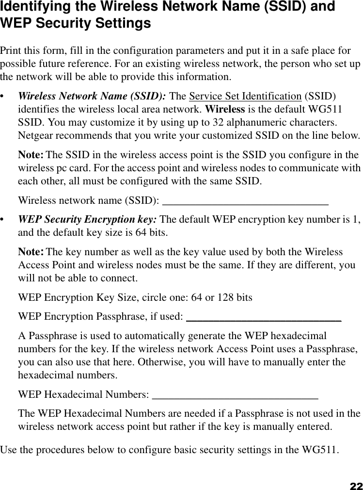 22Identifying the Wireless Network Name (SSID) and WEP Security SettingsPrint this form, fill in the configuration parameters and put it in a safe place for possible future reference. For an existing wireless network, the person who set up the network will be able to provide this information.•Wireless Network Name (SSID): The Service Set Identification (SSID) identifies the wireless local area network. Wireless is the default WG511 SSID. You may customize it by using up to 32 alphanumeric characters. Netgear recommends that you write your customized SSID on the line below. Note: The SSID in the wireless access point is the SSID you configure in the wireless pc card. For the access point and wireless nodes to communicate with each other, all must be configured with the same SSID.Wireless network name (SSID): ______________________________ •WEP Security Encryption key: The default WEP encryption key number is 1, and the default key size is 64 bits.Note: The key number as well as the key value used by both the Wireless Access Point and wireless nodes must be the same. If they are different, you will not be able to connect.WEP Encryption Key Size, circle one: 64 or 128 bitsWEP Encryption Passphrase, if used: ____________________________ A Passphrase is used to automatically generate the WEP hexadecimal numbers for the key. If the wireless network Access Point uses a Passphrase, you can also use that here. Otherwise, you will have to manually enter the hexadecimal numbers.WEP Hexadecimal Numbers: ______________________________ The WEP Hexadecimal Numbers are needed if a Passphrase is not used in the wireless network access point but rather if the key is manually entered.Use the procedures below to configure basic security settings in the WG511.