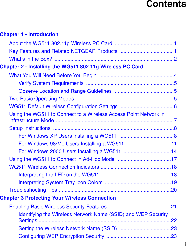 i ContentsChapter 1 - IntroductionAbout the WG511 802.11g Wireless PC Card  .........................................1Key Features and Related NETGEAR Products ......................................1What’s in the Box?  ...................................................................................2Chapter 2 - Installing the WG511 802.11g Wireless PC CardWhat You Will Need Before You Begin  ....................................................4Verify System Requirements  .............................................................5Observe Location and Range Guidelines ..........................................5Two Basic Operating Modes  ....................................................................5WG511 Default Wireless Configuration Settings ......................................6Using the WG511 to Connect to a Wireless Access Point Network in Infrastructure Mode ..................................................................................7Setup Instructions  ....................................................................................8For Windows XP Users Installing a WG511  ......................................8For Windows 98/Me Users Installing a WG511  ...............................11For Windows 2000 Users Installing a WG511  .................................14Using the WG511 to Connect in Ad-Hoc Mode ......................................17WG511 Wireless Connection Indicators .................................................18Interpreting the LED on the WG511  ................................................18Interpreting System Tray Icon Colors  ..............................................19Troubleshooting Tips ..............................................................................20Chapter 3 Protecting Your Wireless ConnectionEnabling Basic Wireless Security Features  ...........................................21Identifying the Wireless Network Name (SSID) and WEP Security Settings ............................................................................................22Setting the Wireless Network Name (SSID)  ....................................23Configuring WEP Encryption Security .............................................23