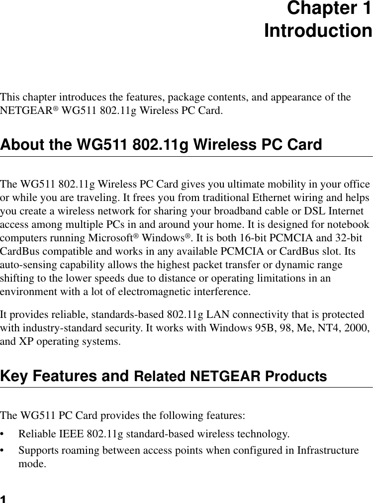 1 Chapter 1 IntroductionThis chapter introduces the features, package contents, and appearance of the NETGEAR® WG511 802.11g Wireless PC Card.About the WG511 802.11g Wireless PC CardThe WG511 802.11g Wireless PC Card gives you ultimate mobility in your office or while you are traveling. It frees you from traditional Ethernet wiring and helps you create a wireless network for sharing your broadband cable or DSL Internet access among multiple PCs in and around your home. It is designed for notebook computers running Microsoft® Windows®. It is both 16-bit PCMCIA and 32-bit CardBus compatible and works in any available PCMCIA or CardBus slot. Its auto-sensing capability allows the highest packet transfer or dynamic range shifting to the lower speeds due to distance or operating limitations in an environment with a lot of electromagnetic interference.It provides reliable, standards-based 802.11g LAN connectivity that is protected with industry-standard security. It works with Windows 95B, 98, Me, NT4, 2000, and XP operating systems.Key Features and Related NETGEAR ProductsThe WG511 PC Card provides the following features:• Reliable IEEE 802.11g standard-based wireless technology.• Supports roaming between access points when configured in Infrastructure mode.
