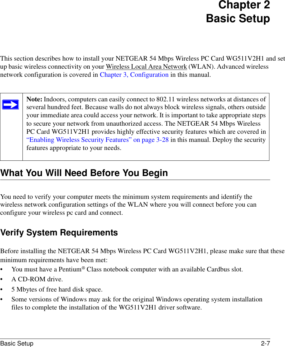 Basic Setup 2-7 Chapter 2 Basic SetupThis section describes how to install your NETGEAR 54 Mbps Wireless PC Card WG511V2H1 and set up basic wireless connectivity on your Wireless Local Area Network (WLAN). Advanced wireless network configuration is covered in Chapter 3, Configuration in this manual. What You Will Need Before You BeginYou need to verify your computer meets the minimum system requirements and identify the wireless network configuration settings of the WLAN where you will connect before you can configure your wireless pc card and connect. Verify System RequirementsBefore installing the NETGEAR 54 Mbps Wireless PC Card WG511V2H1, please make sure that these minimum requirements have been met:• You must have a Pentium® Class notebook computer with an available Cardbus slot.• A CD-ROM drive.• 5 Mbytes of free hard disk space.• Some versions of Windows may ask for the original Windows operating system installation files to complete the installation of the WG511V2H1 driver software.Note: Indoors, computers can easily connect to 802.11 wireless networks at distances of several hundred feet. Because walls do not always block wireless signals, others outside your immediate area could access your network. It is important to take appropriate steps to secure your network from unauthorized access. The NETGEAR 54 Mbps Wireless PC Card WG511V2H1 provides highly effective security features which are covered in “Enabling Wireless Security Features” on page 3-28 in this manual. Deploy the security features appropriate to your needs. 