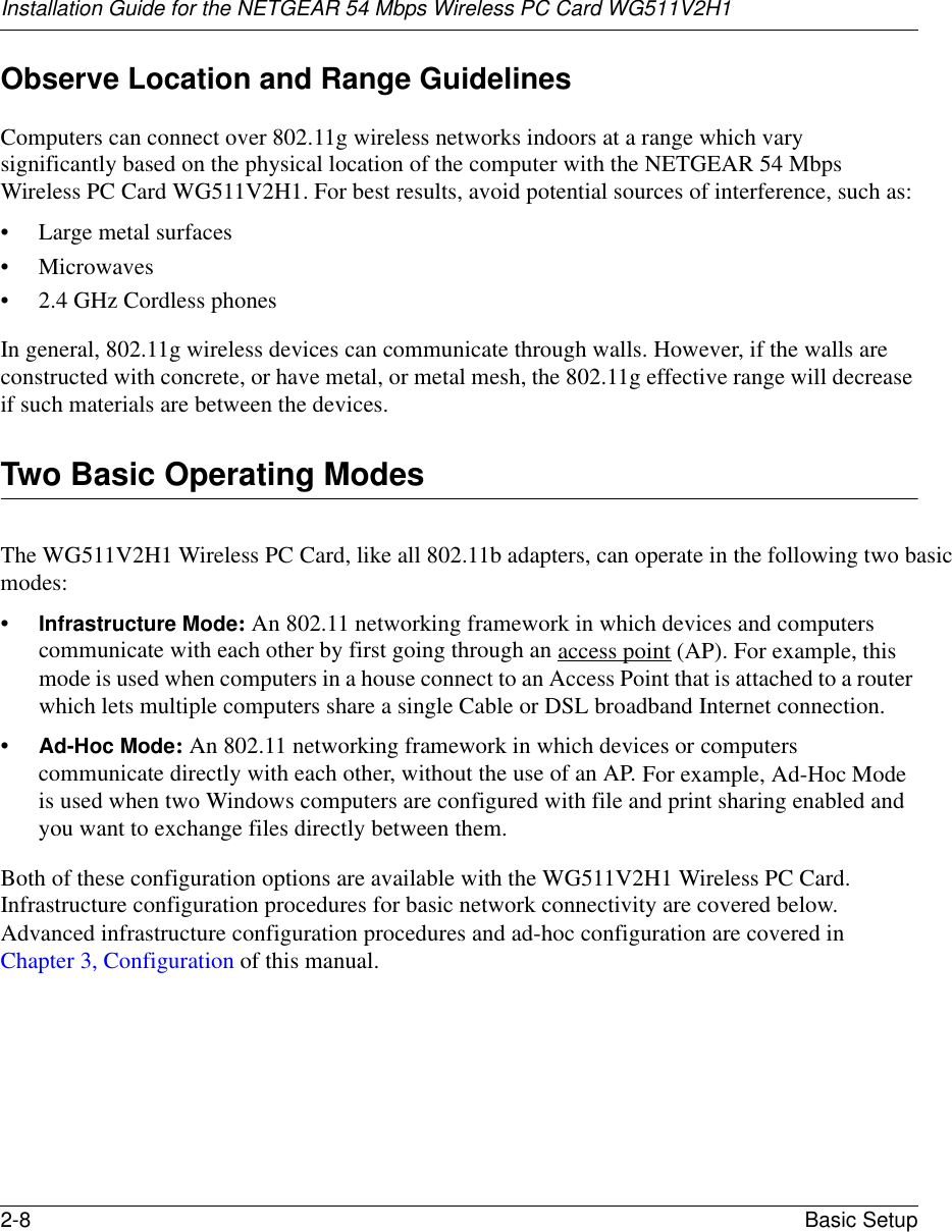 Installation Guide for the NETGEAR 54 Mbps Wireless PC Card WG511V2H12-8 Basic Setup Observe Location and Range GuidelinesComputers can connect over 802.11g wireless networks indoors at a range which vary significantly based on the physical location of the computer with the NETGEAR 54 Mbps Wireless PC Card WG511V2H1. For best results, avoid potential sources of interference, such as: • Large metal surfaces• Microwaves• 2.4 GHz Cordless phonesIn general, 802.11g wireless devices can communicate through walls. However, if the walls are constructed with concrete, or have metal, or metal mesh, the 802.11g effective range will decrease if such materials are between the devices.Two Basic Operating ModesThe WG511V2H1 Wireless PC Card, like all 802.11b adapters, can operate in the following two basic modes:•Infrastructure Mode: An 802.11 networking framework in which devices and computers communicate with each other by first going through an access point (AP). For example, this mode is used when computers in a house connect to an Access Point that is attached to a router which lets multiple computers share a single Cable or DSL broadband Internet connection.•Ad-Hoc Mode: An 802.11 networking framework in which devices or computers communicate directly with each other, without the use of an AP. For example, Ad-Hoc Mode is used when two Windows computers are configured with file and print sharing enabled and you want to exchange files directly between them.Both of these configuration options are available with the WG511V2H1 Wireless PC Card. Infrastructure configuration procedures for basic network connectivity are covered below. Advanced infrastructure configuration procedures and ad-hoc configuration are covered in Chapter 3, Configuration of this manual.