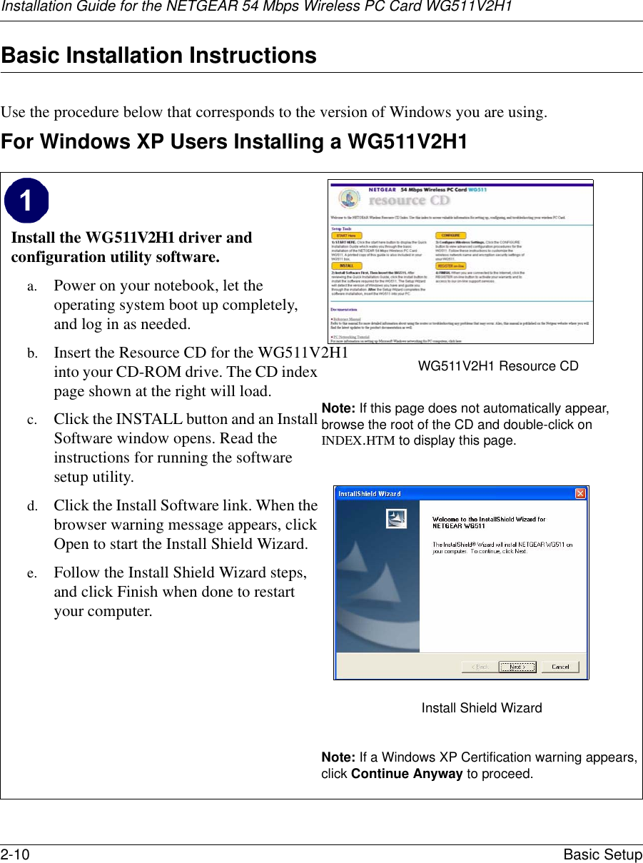 Installation Guide for the NETGEAR 54 Mbps Wireless PC Card WG511V2H12-10 Basic Setup Basic Installation Instructions Use the procedure below that corresponds to the version of Windows you are using.For Windows XP Users Installing a WG511V2H1Install the WG511V2H1 driver and configuration utility software. a. Power on your notebook, let the operating system boot up completely, and log in as needed.b. Insert the Resource CD for the WG511V2H1 into your CD-ROM drive. The CD index page shown at the right will load.c. Click the INSTALL button and an Install Software window opens. Read the instructions for running the software setup utility.d. Click the Install Software link. When the browser warning message appears, click Open to start the Install Shield Wizard.e. Follow the Install Shield Wizard steps, and click Finish when done to restart your computer.WG511V2H1 Resource CDNote: If this page does not automatically appear, browse the root of the CD and double-click on INDEX.HTM to display this page.Install Shield WizardNote: If a Windows XP Certification warning appears, click Continue Anyway to proceed.  