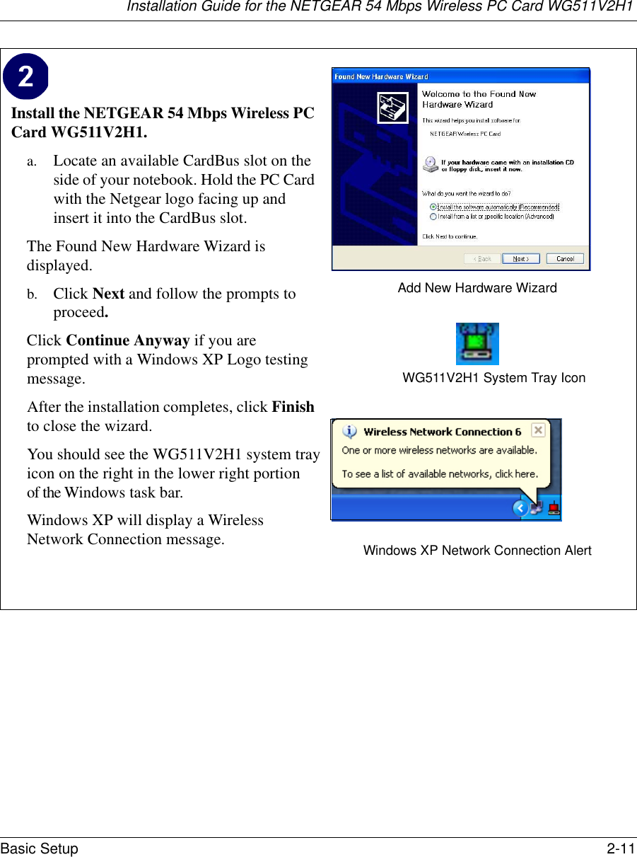 Installation Guide for the NETGEAR 54 Mbps Wireless PC Card WG511V2H1Basic Setup 2-11 Install the NETGEAR 54 Mbps Wireless PC Card WG511V2H1. a. Locate an available CardBus slot on the side of your notebook. Hold the PC Card with the Netgear logo facing up and insert it into the CardBus slot.The Found New Hardware Wizard is displayed. b. Click Next and follow the prompts to proceed. Click Continue Anyway if you are prompted with a Windows XP Logo testing message.After the installation completes, click Finish to close the wizard.You should see the WG511V2H1 system trayicon on the right in the lower right portionof the Windows task bar.Windows XP will display a Wireless Network Connection message. Add New Hardware WizardWG511V2H1 System Tray IconWindows XP Network Connection Alert