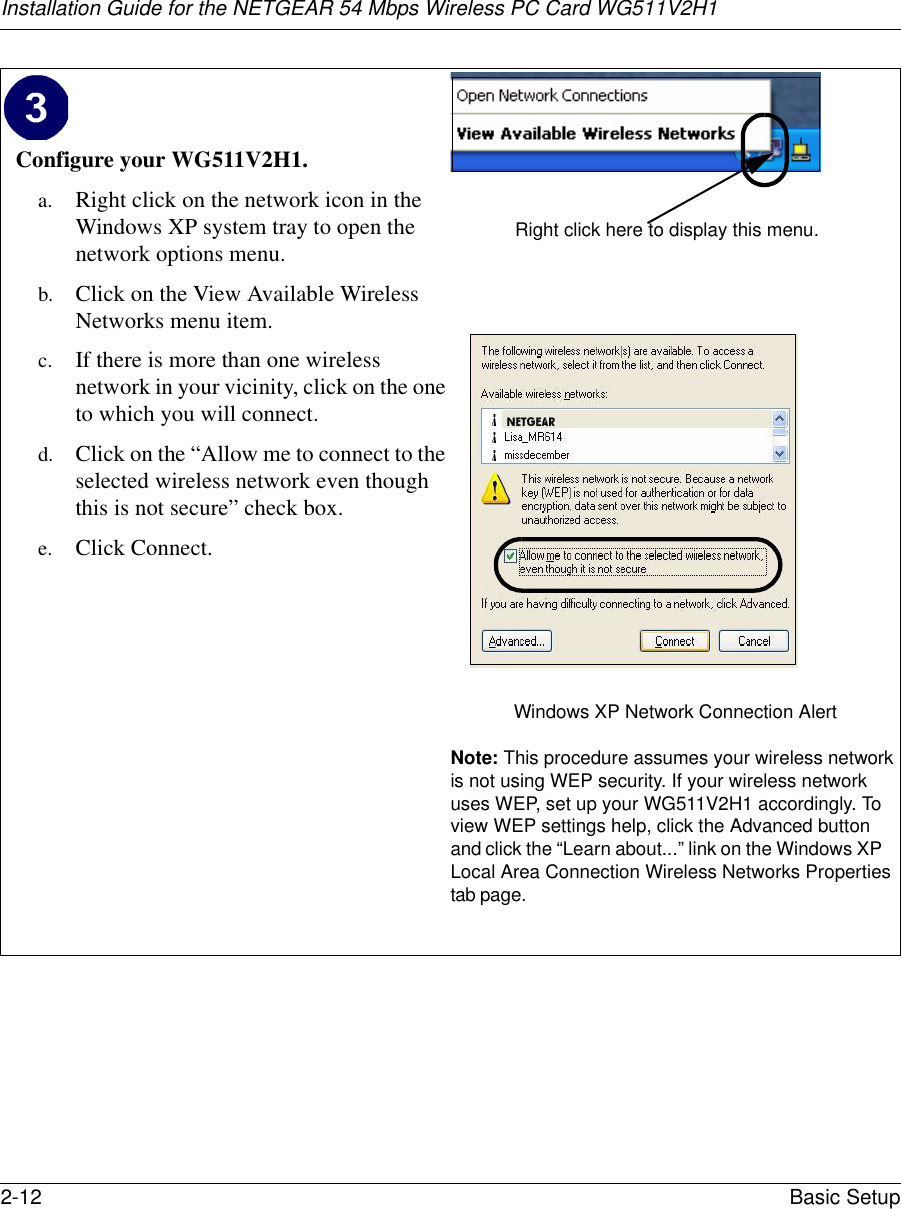 Installation Guide for the NETGEAR 54 Mbps Wireless PC Card WG511V2H12-12 Basic Setup Configure your WG511V2H1.a. Right click on the network icon in the Windows XP system tray to open the network options menu.b. Click on the View Available Wireless Networks menu item.c. If there is more than one wireless network in your vicinity, click on the one to which you will connect. d. Click on the “Allow me to connect to the selected wireless network even though this is not secure” check box.e. Click Connect.Windows XP Network Connection AlertNote: This procedure assumes your wireless network is not using WEP security. If your wireless network uses WEP, set up your WG511V2H1 accordingly. To view WEP settings help, click the Advanced buttonand click the “Learn about...” link on the Windows XPLocal Area Connection Wireless Networks Propertiestab page.Right click here to display this menu.