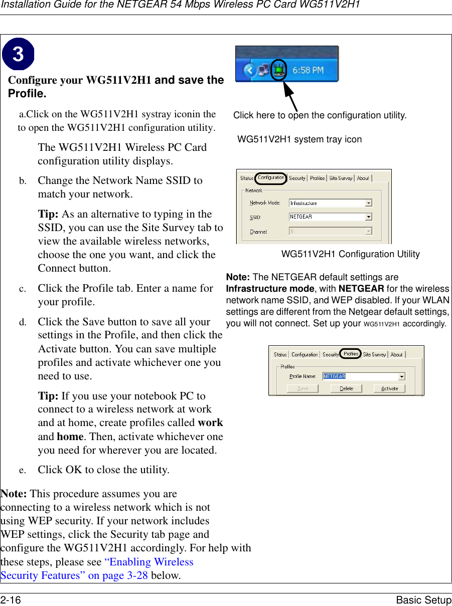 Installation Guide for the NETGEAR 54 Mbps Wireless PC Card WG511V2H12-16 Basic Setup Configure your WG511V2H1 and save the Profile.a. Click on the WG511V2H1 systray iconin the   to open the WG511V2H1 configuration utility. The WG511V2H1 Wireless PC Card configuration utility displays. b. Change the Network Name SSID to match your network.Tip: As an alternative to typing in the SSID, you can use the Site Survey tab to view the available wireless networks, choose the one you want, and click the Connect button.c. Click the Profile tab. Enter a name for your profile.d. Click the Save button to save all your settings in the Profile, and then click the Activate button. You can save multiple profiles and activate whichever one you need to use.Tip: If you use your notebook PC to connect to a wireless network at work and at home, create profiles called work and home. Then, activate whichever one you need for wherever you are located.e. Click OK to close the utility.Note: This procedure assumes you are connecting to a wireless network which is not using WEP security. If your network includes WEP settings, click the Security tab page and configure the WG511V2H1 accordingly. For help with these steps, please see “Enabling Wireless Security Features” on page 3-28 below.WG511V2H1 system tray iconWG511V2H1 Configuration Utility Note: The NETGEAR default settings are Infrastructure mode, with NETGEAR for the wireless network name SSID, and WEP disabled. If your WLAN settings are different from the Netgear default settings, you will not connect. Set up your WG511V2H1 accordingly. Click here to open the configuration utility.