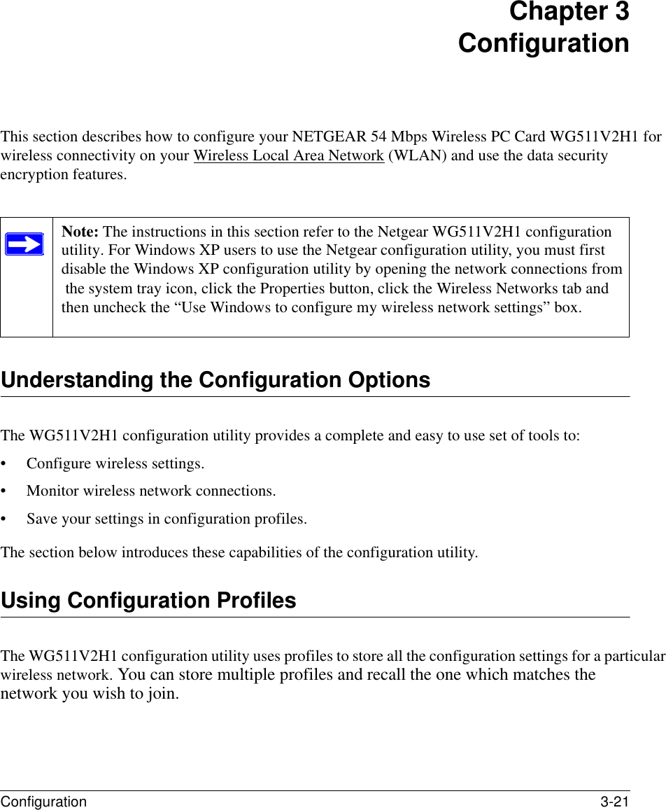 Configuration 3-21 Chapter 3 ConfigurationThis section describes how to configure your NETGEAR 54 Mbps Wireless PC Card WG511V2H1 for wireless connectivity on your Wireless Local Area Network (WLAN) and use the data security encryption features. Understanding the Configuration OptionsThe WG511V2H1 configuration utility provides a complete and easy to use set of tools to:• Configure wireless settings.• Monitor wireless network connections.• Save your settings in configuration profiles.The section below introduces these capabilities of the configuration utility. Using Configuration ProfilesThe WG511V2H1 configuration utility uses profiles to store all the configuration settings for a particular wireless network. You can store multiple profiles and recall the one which matches the network you wish to join.Note: The instructions in this section refer to the Netgear WG511V2H1 configuration utility. For Windows XP users to use the Netgear configuration utility, you must first disable the Windows XP configuration utility by opening the network connections from the system tray icon, click the Properties button, click the Wireless Networks tab and then uncheck the “Use Windows to configure my wireless network settings” box. 