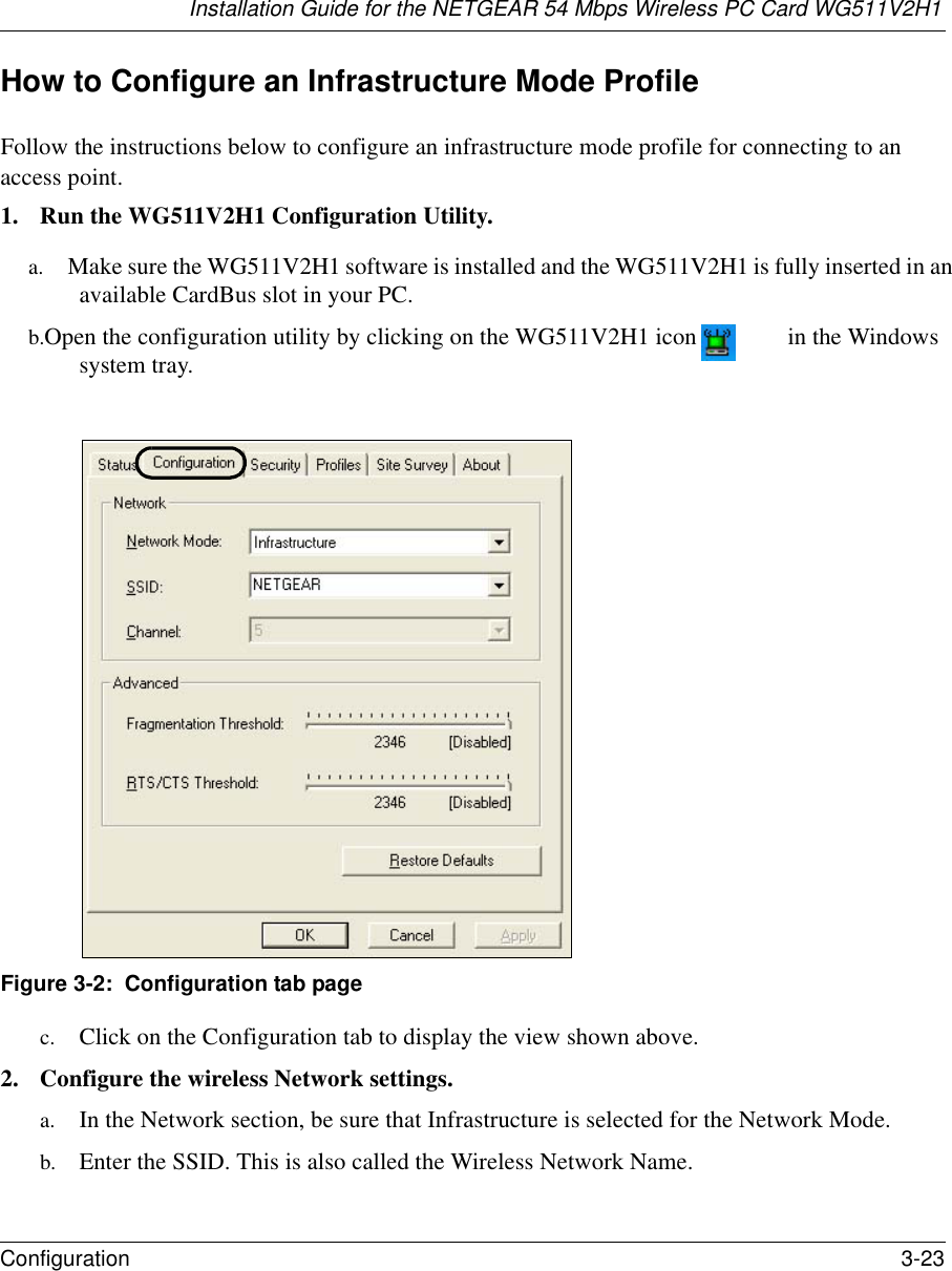 Installation Guide for the NETGEAR 54 Mbps Wireless PC Card WG511V2H1Configuration 3-23 How to Configure an Infrastructure Mode ProfileFollow the instructions below to configure an infrastructure mode profile for connecting to an access point.1. Run the WG511V2H1 Configuration Utility.a. Make sure the WG511V2H1 software is installed and the WG511V2H1 is fully inserted in an available CardBus slot in your PC.b. Open the configuration utility by clicking on the WG511V2H1 icon  in the Windows system tray. Figure 3-2:  Configuration tab pagec. Click on the Configuration tab to display the view shown above. 2. Configure the wireless Network settings. a. In the Network section, be sure that Infrastructure is selected for the Network Mode.b. Enter the SSID. This is also called the Wireless Network Name.