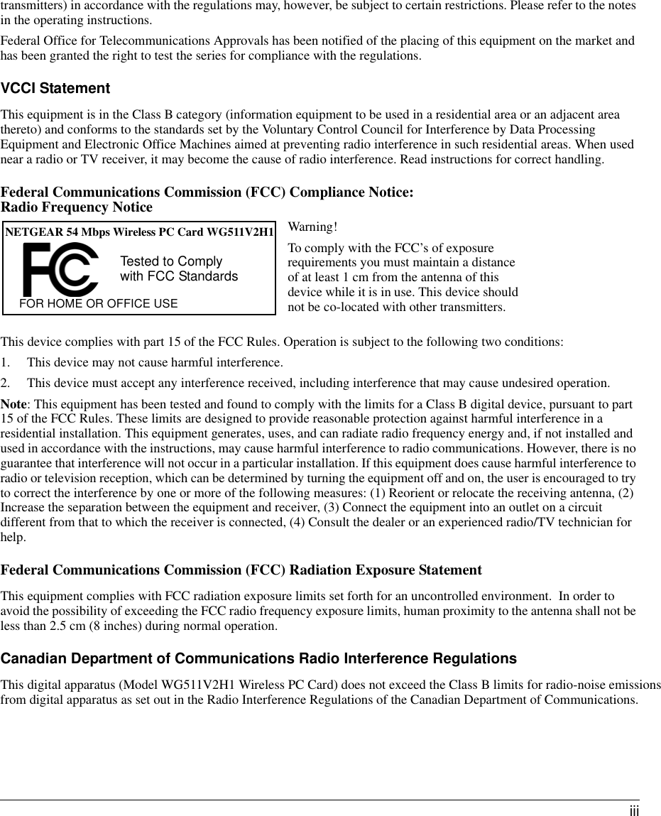  iiitransmitters) in accordance with the regulations may, however, be subject to certain restrictions. Please refer to the notes in the operating instructions. Federal Office for Telecommunications Approvals has been notified of the placing of this equipment on the market and has been granted the right to test the series for compliance with the regulations.VCCI StatementThis equipment is in the Class B category (information equipment to be used in a residential area or an adjacent area thereto) and conforms to the standards set by the Voluntary Control Council for Interference by Data Processing Equipment and Electronic Office Machines aimed at preventing radio interference in such residential areas. When used near a radio or TV receiver, it may become the cause of radio interference. Read instructions for correct handling.Federal Communications Commission (FCC) Compliance Notice:  Radio Frequency NoticeThis device complies with part 15 of the FCC Rules. Operation is subject to the following two conditions:1. This device may not cause harmful interference.2. This device must accept any interference received, including interference that may cause undesired operation.Note: This equipment has been tested and found to comply with the limits for a Class B digital device, pursuant to part 15 of the FCC Rules. These limits are designed to provide reasonable protection against harmful interference in a residential installation. This equipment generates, uses, and can radiate radio frequency energy and, if not installed and used in accordance with the instructions, may cause harmful interference to radio communications. However, there is no guarantee that interference will not occur in a particular installation. If this equipment does cause harmful interference to radio or television reception, which can be determined by turning the equipment off and on, the user is encouraged to try to correct the interference by one or more of the following measures: (1) Reorient or relocate the receiving antenna, (2) Increase the separation between the equipment and receiver, (3) Connect the equipment into an outlet on a circuit different from that to which the receiver is connected, (4) Consult the dealer or an experienced radio/TV technician for help.Federal Communications Commission (FCC) Radiation Exposure StatementThis equipment complies with FCC radiation exposure limits set forth for an uncontrolled environment.  In order to avoid the possibility of exceeding the FCC radio frequency exposure limits, human proximity to the antenna shall not be less than 2.5 cm (8 inches) during normal operation.Canadian Department of Communications Radio Interference RegulationsThis digital apparatus (Model WG511V2H1 Wireless PC Card) does not exceed the Class B limits for radio-noise emissions from digital apparatus as set out in the Radio Interference Regulations of the Canadian Department of Communications.NETGEAR 54 Mbps Wireless PC Card WG511V2H1FOR HOME OR OFFICE USETested to Complywith FCC StandardsWarning!To comply with the FCC’s of exposure requirements you must maintain a distance of at least 1 cm from the antenna of this device while it is in use. This device should not be co-located with other transmitters.