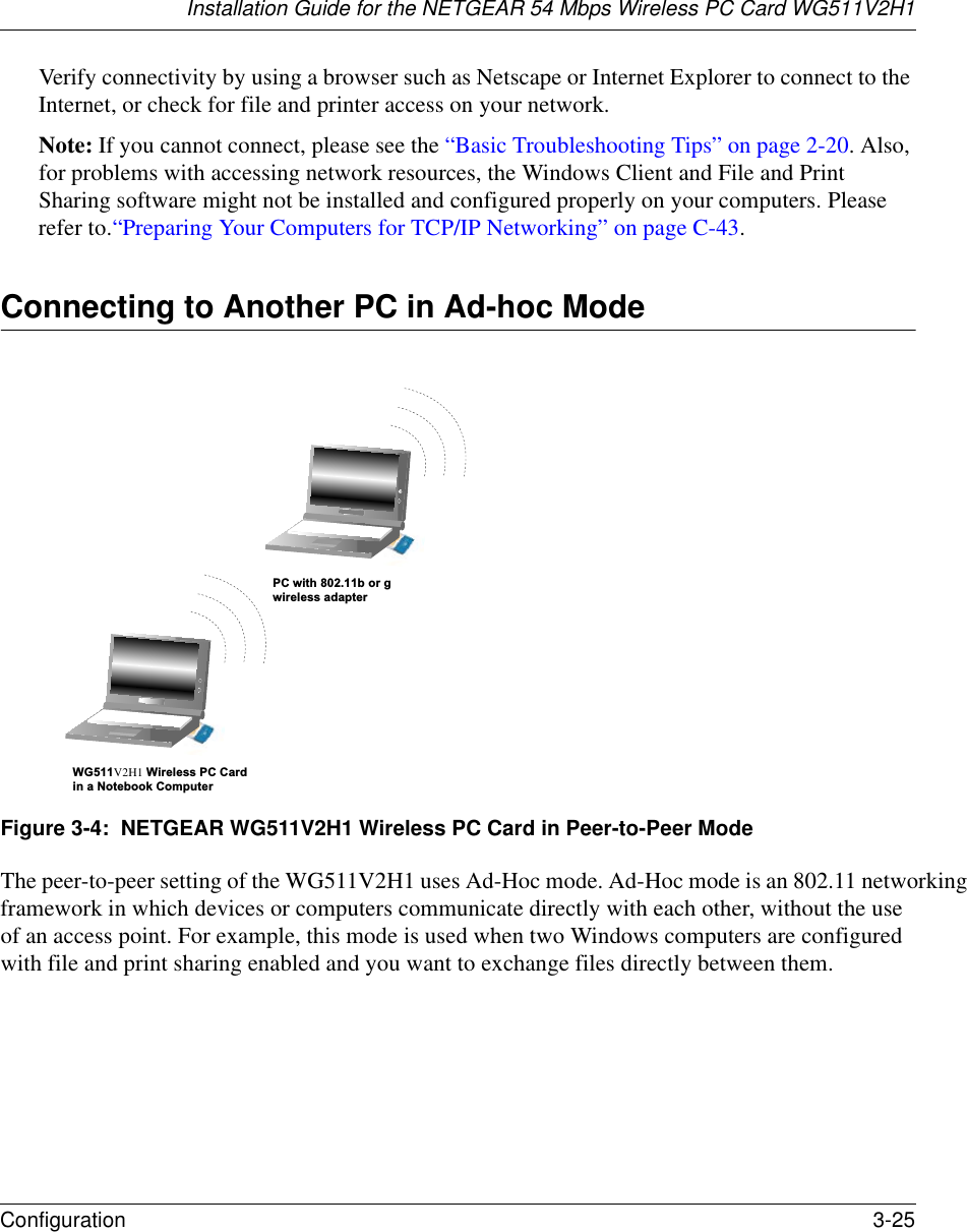 Installation Guide for the NETGEAR 54 Mbps Wireless PC Card WG511V2H1Configuration 3-25 Verify connectivity by using a browser such as Netscape or Internet Explorer to connect to the Internet, or check for file and printer access on your network.Note: If you cannot connect, please see the “Basic Troubleshooting Tips” on page 2-20. Also, for problems with accessing network resources, the Windows Client and File and Print Sharing software might not be installed and configured properly on your computers. Please refer to.“Preparing Your Computers for TCP/IP Networking” on page C-43.Connecting to Another PC in Ad-hoc Mode Figure 3-4:  NETGEAR WG511V2H1 Wireless PC Card in Peer-to-Peer ModeThe peer-to-peer setting of the WG511V2H1 uses Ad-Hoc mode. Ad-Hoc mode is an 802.11 networking framework in which devices or computers communicate directly with each other, without the use of an access point. For example, this mode is used when two Windows computers are configured with file and print sharing enabled and you want to exchange files directly between them. WG511V2H1 Wireless PC Cardin a Notebook ComputerPC with 802.11b or gwireless adapter