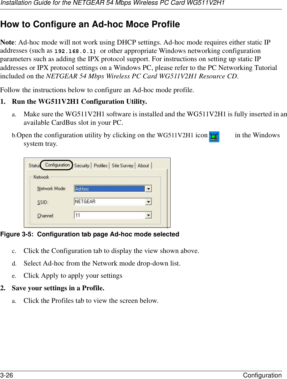 Installation Guide for the NETGEAR 54 Mbps Wireless PC Card WG511V2H13-26 Configuration How to Configure an Ad-hoc Moce ProfileNote: Ad-hoc mode will not work using DHCP settings. Ad-hoc mode requires either static IP addresses (such as 192.168.0.1) or other appropriate Windows networking configuration parameters such as adding the IPX protocol support. For instructions on setting up static IP addresses or IPX protocol settings on a Windows PC, please refer to the PC Networking Tutorial included on the NETGEAR 54 Mbps Wireless PC Card WG511V2H1 Resource CD.Follow the instructions below to configure an Ad-hoc mode profile.1. Run the WG511V2H1 Configuration Utility.a. Make sure the WG511V2H1 software is installed and the WG511V2H1 is fully inserted in an available CardBus slot in your PC.b. Open the configuration utility by clicking on the WG511V2H1 icon  in the Windows system tray. Figure 3-5:  Configuration tab page Ad-hoc mode selectedc. Click the Configuration tab to display the view shown above. d. Select Ad-hoc from the Network mode drop-down list.e. Click Apply to apply your settings2. Save your settings in a Profile. a. Click the Profiles tab to view the screen below.