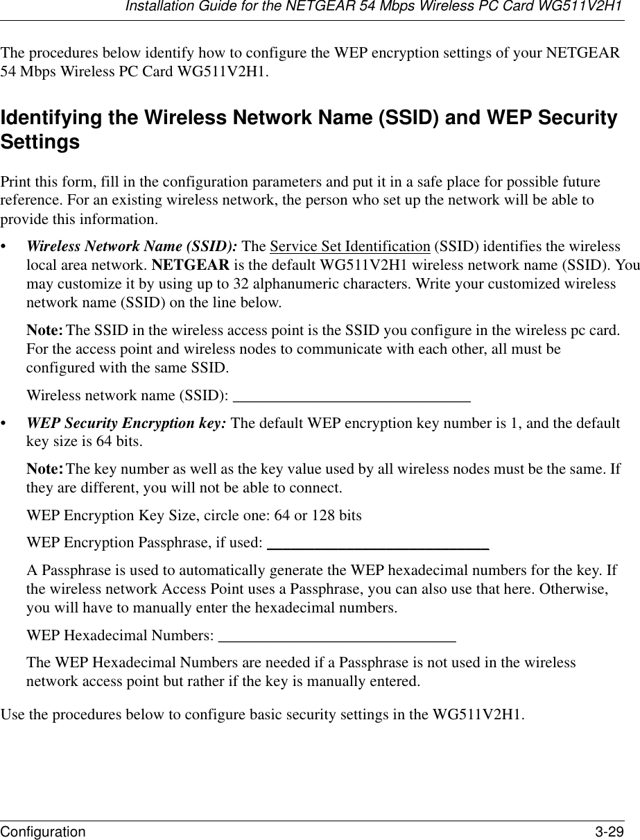 Installation Guide for the NETGEAR 54 Mbps Wireless PC Card WG511V2H1Configuration 3-29 The procedures below identify how to configure the WEP encryption settings of your NETGEAR 54 Mbps Wireless PC Card WG511V2H1. Identifying the Wireless Network Name (SSID) and WEP Security SettingsPrint this form, fill in the configuration parameters and put it in a safe place for possible future reference. For an existing wireless network, the person who set up the network will be able to provide this information.• Wireless Network Name (SSID): The Service Set Identification (SSID) identifies the wireless local area network. NETGEAR is the default WG511V2H1 wireless network name (SSID). You may customize it by using up to 32 alphanumeric characters. Write your customized wireless network name (SSID) on the line below. Note: The SSID in the wireless access point is the SSID you configure in the wireless pc card. For the access point and wireless nodes to communicate with each other, all must be configured with the same SSID.Wireless network name (SSID): ______________________________ • WEP Security Encryption key: The default WEP encryption key number is 1, and the default key size is 64 bits.Note: The key number as well as the key value used by all wireless nodes must be the same. If they are different, you will not be able to connect.WEP Encryption Key Size, circle one: 64 or 128 bitsWEP Encryption Passphrase, if used: ____________________________ A Passphrase is used to automatically generate the WEP hexadecimal numbers for the key. If the wireless network Access Point uses a Passphrase, you can also use that here. Otherwise, you will have to manually enter the hexadecimal numbers.WEP Hexadecimal Numbers: ______________________________ The WEP Hexadecimal Numbers are needed if a Passphrase is not used in the wireless network access point but rather if the key is manually entered.Use the procedures below to configure basic security settings in the WG511V2H1.