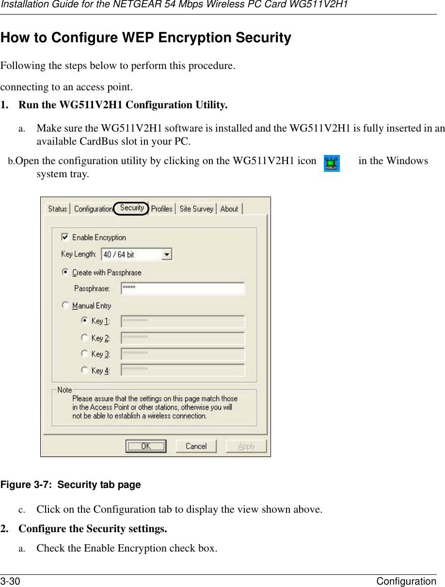 Installation Guide for the NETGEAR 54 Mbps Wireless PC Card WG511V2H13-30 Configuration How to Configure WEP Encryption SecurityFollowing the steps below to perform this procedure.connecting to an access point.1. Run the WG511V2H1 Configuration Utility.a. Make sure the WG511V2H1 software is installed and the WG511V2H1 is fully inserted in an available CardBus slot in your PC.b. Open the configuration utility by clicking on the WG511V2H1 icon  in the Windows system tray. Figure 3-7:  Security tab pagec. Click on the Configuration tab to display the view shown above. 2. Configure the Security settings. a. Check the Enable Encryption check box.